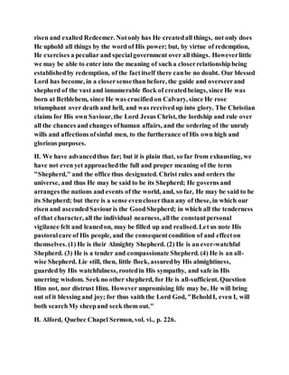 risen and exalted Redeemer. Notonly has He createdall things, not only does
He uphold all things by the word of His power; but, by virtue of redemption,
He exercises a peculiar and specialgovernment over all things. Howeverlittle
we may be able to enter into the meaning of such a closerrelationshipbeing
establishedby redemption, of the factitself there canbe no doubt. Our blessed
Lord has become, in a closersensethan before, the guide and overseerand
shepherd of the vast and innumerable flock of createdbeings, since He was
born at Bethlehem, since He was crucified on Calvary, since He rose
triumphant over death and hell, and was receivedup into glory. The Christian
claims for His own Saviour, the Lord Jesus Christ, the lordship and rule over
all the chances and changes ofhuman affairs, and the ordering of the unruly
wills and affections ofsinful men, to the furtherance of His own high and
glorious purposes.
II. We have advancedthus far; but it is plain that, so far from exhausting, we
have not even yet approachedthe full and proper meaning of the term
"Shepherd," and the office thus designated. Christ rules and orders the
universe, and thus He may be said to be its Shepherd; He governs and
arranges the nations and events of the world, and, so far, He may be said to be
its Shepherd; but there is a sense evencloserthan any of these, in which our
risen and ascendedSaviouris the GoodShepherd; in which all the tenderness
of that character, all the individual nearness, allthe constantpersonal
vigilance felt and leanedon, may be filled up and realised. Let us note His
pastoralcare of His people, and the consequentcondition of and effecton
themselves. (1) He is their Almighty Shepherd. (2) He is an ever-watchful
Shepherd. (3) He is a tender and compassionate Shepherd. (4) He is an all-
wise Shepherd. Lie still, then, little flock, assuredby His almightiness,
guarded by His watchfulness, rootedin His sympathy, and safe in His
unerring wisdom. Seek no other shepherd, for He is all-sufficient. Question
Him not, nor distrust Him. However unpromising life may be, He will bring
out of it blessing and joy; for thus saith the Lord God, "BeholdI, even I, will
both searchMy sheepand seek them out."
H. Alford, Quebec Chapel Sermon, vol. vi., p. 226.
 