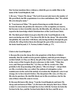 Our Saviour mentions three evidences, which He gave to entitle Him to the
name of the GoodShepherd. And
I. He says, "I know My sheep." The Lord Jesus not only knows the number of
His greatflock, but His acquaintance is so close and intimate, that "He calleth
His own sheepby name."
II. "I am knownof Mine." We speak of knowing an earthly friend, not
because his name, his position, his character, orhis occupation, are known,
but because we have testedhis sincerity, his liberality, his affection. So, too, in
regard to the knowledge which Christians have of the Lord Jesus Christ.
III. The third proof which Jesus gives that He is the GoodShepherd, is the
most convincing one of all: "I lay down My life for the sheep." He enteredthe
sheepfoldby the same door with them; and, having led them through the gate
of death, He will go before them also through the gate of the resurrection, to
the better land beyond. J. N. Norton, Golden Truths, p. 171.
Christ is the GoodShepherd
I. BecauseHe owns the sheep. He is the proprietor of the flock. It follows
naturally, that He would exercise greatervigilance, and risk greaterdanger,
on their behalf. (1) They are His by the gift of the Father. Over and over again
in the course of the Gospels, He gives utterance to this truth: "Thine they
were, and Thou gavestthem Me." (2) They are His by creative ties. This
probably is the deep meaning of the phrase, "His own sheep"—sheepwhich
are His, even before they are called. The anthem of redemption excites
reminiscences in the soul of the melody of creation;the Shepherd's voice is not
strange, for we have heard it before. The sheepknow His voice. (3) They are
His also by purchase. He shed His blood, not in His own defence, but for the
sake ofthose whom He came to rescue.
II. BecauseHe knows His sheep. "I am the GoodShepherd, and know My
sheep, and am known of Mine." (1) He knows the sheep by their faces. When
a sinner is converted, he is brought face to face with the Saviour; he looks the
Saviour in the face, and the Saviour looks him in the face;and He never
 