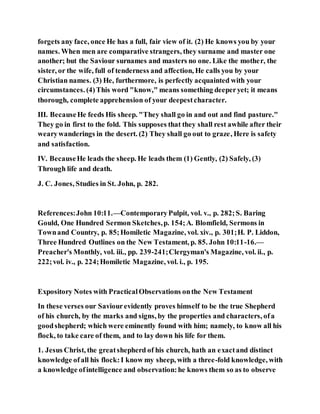 forgets any face, once He has a full, fair view of it. (2) He knows you by your
names. When men are comparative strangers, they surname and master one
another; but the Saviour surnames and masters no one. Like the mother, the
sister, or the wife, full of tenderness and affection, He calls you by your
Christian names. (3) He, furthermore, is perfectly acquainted with your
circumstances. (4)This word "know," means something deeperyet; it means
thorough, complete apprehension of your deepestcharacter.
III. BecauseHe feeds His sheep. "They shall go in and out and find pasture."
They go in first to the fold. This supposes that they shall rest awhile after their
wearywanderings in the desert. (2) They shall go out to graze, Here is safety
and satisfaction.
IV. BecauseHe leads the sheep. He leads them (1) Gently, (2) Safely, (3)
Through life and death.
J. C. Jones, Studies in St. John, p. 282.
References:John 10:11.—ContemporaryPulpit, vol. v., p. 282;S. Baring
Gould, One Hundred Sermon Sketches,p. 154;A. Blomfield, Sermons in
Townand Country, p. 85;Homiletic Magazine, vol. xiv., p. 301;H. P. Liddon,
Three Hundred Outlines on the New Testament, p. 85. John 10:11-16.—
Preacher's Monthly, vol. iii., pp. 239-241;Clergyman's Magazine, vol. ii., p.
222;vol. iv., p. 224;Homiletic Magazine, vol. i., p. 195.
Expository Notes with PracticalObservations onthe New Testament
In these verses our Saviourevidently proves himself to be the true Shepherd
of his church, by the marks and signs, by the properties and characters, ofa
goodshepherd; which were eminently found with him; namely, to know all his
flock, to take care of them, and to lay down his life for them.
1. Jesus Christ, the greatshepherd of his church, hath an exactand distinct
knowledge ofall his flock:I know my sheep, with a three-fold knowledge, with
a knowledge ofintelligence and observation:he knows them so as to observe
 