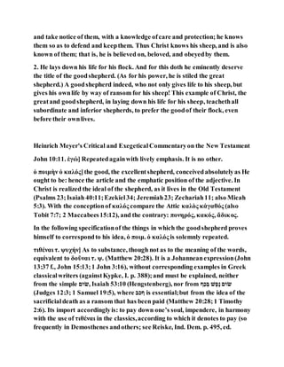 and take notice of them, with a knowledge ofcare and protection; he knows
them so as to defend and keepthem. Thus Christ knows his sheep, and is also
known of them; that is, he is believed on, beloved, and obeyedby them.
2. He lays down his life for his flock. And for this doth he eminently deserve
the title of the goodshepherd. (As for his power, he is stiled the great
shepherd.) A goodshepherd indeed, who not only gives life to his sheep, but
gives his ownlife by way of ransom for his sheep! This example of Christ, the
greatand goodshepherd, in laying down his life for his sheep, teachethall
subordinate and inferior shepherds, to prefer the goodof their flock, even
before their ownlives.
Heinrich Meyer's Critical and ExegeticalCommentaryon the New Testament
John 10:11. ἐγώ] Repeatedagainwith lively emphasis. It is no other.
ὁ ποιμὴν ὁ καλός]the good, the excellentshepherd, conceivedabsolutelyas He
ought to be: hence the article and the emphatic position of the adjective. In
Christ is realized the ideal of the shepherd, as it lives in the Old Testament
(Psalms 23;Isaiah 40:11;Ezekiel34; Jeremiah23; Zechariah11; also Micah
5:3). With the conceptionof καλός compare the Attic καλὸς κἀγαθός (also
Tobit 7:7; 2 Maccabees15:12), and the contrary: πονηρός, κακός, ἄδικος.
In the following specificationof the things in which the goodshepherd proves
himself to correspondto his idea, ὁ ποιμ. ὁ καλός is solemnly repeated.
τιθέναι τ. ψυχήν] As to substance, though not as to the meaning of the words,
equivalent to δοῦναι τ. ψ. (Matthew 20:28). It is a Johanneanexpression(John
13:37 f., John 15:13;1 John 3:16), without corresponding examples in Greek
classicalwriters (againstKypke, I. p. 388);and must be explained, neither
from the simple ‫,םּום‬ Isaiah 53:10 (Hengstenberg), nor from ‫כּוׂש‬‫נ‬ ‫פ‬ֶ‫ֶׁש‬‫נ‬ ‫םּום‬
(Judges 12:3; 1 Samuel 19:5), where ‫ׂשכב‬ is essential;but from the idea of the
sacrificialdeath as a ransom that has been paid (Matthew 20:28;1 Timothy
2:6). Its import accordinglyis: to pay down one’s soul, impendere, in harmony
with the use of τιθέναι in the classics,according to which it denotes to pay (so
frequently in Demosthenes andothers; see Reiske, Ind. Dem. p. 495, ed.
 