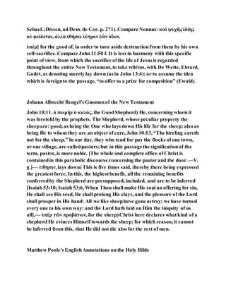 Schaef.;Dissen, ad Dem. de Cor. p. 271). Compare Nonnus: καὶ ψυχῆς ἰδίης
οὐ φείδεται, ἀλλὰ ἑθήσει λύτρον ἑῶν ὀΐων.
ὑπέρ] for the goodof, in order to turn aside destruction from them by his own
self-sacrifice.Compare John11:50 f. It is less in harmony with this specific
point of view, from which the sacrifice ofthe life of Jesus is regarded
throughout the entire New Testament, to take τιθέναι, with De Wette, Ebrard,
Godet, as denoting merely lay down (as in John 13:4); or to assume the idea
which is foreignto the passage, “to offeras a prize for competition” (Ewald).
Johann Albrecht Bengel's Gnomonof the New Testament
John 10:11. ὁ ποιμὴν ὁ καλός, the GoodShepherd) He, concerning whom it
was foretold by the prophets. The Shepherd, whose peculiar property the
sheepare: good, as being the One who lays down His life for the sheep; also as
being He to whom they are an object of care, John 10:13, “The hireling careth
not for the sheep.” In our day, they who tend for pay the flocks of one town,
or one village, are calledpastors;but in this passagethe significationof the
term, pastor, is more noble. [The whole and complete office of Christ is
containedin this parabolic discourse concerning the pastorand the door.—V.
g.]— τίθησιν, lays down) This is five times said, thereby there being expressed
the greatestforce. In this, the highestbenefit, all the remaining benefits
conferredby the Shepherd are presupposed, included, and are to be inferred
[Isaiah 53:10;Isaiah 53:6, When Thou shall make His soul an offering for sin,
He shall see His seed, He shall prolong His clays, and the pleasure of the Lord
shall prosper in His hand: All we like sheephave gone astray; we have turned
every one to his own way: and the Lord hath laid on Him the iniquity of us
all],— ὑπὲρ τῶν προβάτων, for the sheep)Christ here declares whatkind of a
shepherd He evinces Himself towards the sheep: for which reason, it cannot
be inferred from this, that He did not die also for the rest of men.
Matthew Poole's EnglishAnnotations on the Holy Bible
 
