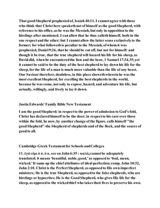 That goodShepherd prophesiedof, Isaiah 40:11. I cannotagree with those
who think that Christ here speakethnot of himself as the goodShepherd, with
reference to his office, as he was the Messiah, but only in opposition to the
hirelings after mentioned. I canallow that he thus callethhimself, both in the
one respectand the other; but I cannotallow the latter sense exclusivelyto the
former; for what followeth is peculiar to the Messiah, ofwhom it was
prophesied, Daniel9:26, that he should be cut off, but not for himself: and
though it be true, that the true shepherd will hazard his life for his sheep, as
David did, when he encounteredthe lion and the bear, 1 Samuel 17:34,35;yet
it cannot be said to be the duty of the best shepherd to lay down his life for the
sheep, for the life of a man is much more valuable than the life of any beast.
Our Saviour therefore, doubtless, in this place showethwherein he was the
most excellentShepherd, far excelling the bestshepherds in the world,
because he was come, not only to expose, hazard, and adventure his life, but
actually, willingly, and freely to lay it down.
Justin Edwards' Family Bible New Testament
I am the goodShepherd; in respectto the powerof admission to God’s fold,
Christ has declaredhimself to be the door; in respectto his care over those
within the fold, he now, by another change of the figure, calls himself "the
goodShepherd"-the Shepherd of shepherds and of the flock, and the source of
goodto all.
Cambridge Greek Testamentfor Schools andColleges
11. ἐγώ εἰμι ὁ π. ὁ κ. see on John 6:35 : καλός cannotbe adequately
translated: it means ‘beautiful, noble, good,’as opposedto ‘foul, mean,
wicked.’It sums up the chief attributes of ideal perfection;comp. John 10:32,
John 2:10. Christ is the PerfectShepherd, as opposedto His own imperfect
ministers; He is the true Shepherd, as opposedto the false shepherds, who are
hirelings or hypocrites; He is the GoodShepherd, who gives His life for the
sheep, as opposedto the wickedthief who takes their lives to preserve his own.
 