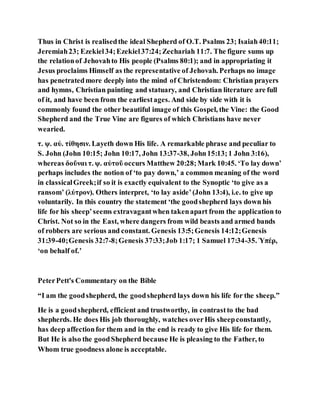 Thus in Christ is realisedthe ideal Shepherd of O.T. Psalms 23; Isaiah40:11;
Jeremiah23; Ezekiel34;Ezekiel37:24;Zechariah 11:7. The figure sums up
the relationof Jehovahto His people (Psalms 80:1); and in appropriating it
Jesus proclaims Himself as the representative of Jehovah. Perhaps no image
has penetratedmore deeply into the mind of Christendom: Christian prayers
and hymns, Christian painting and statuary, and Christian literature are full
of it, and have been from the earliestages. And side by side with it is
commonly found the other beautiful image of this Gospel, the Vine: the Good
Shepherd and the True Vine are figures of which Christians have never
wearied.
τ. ψ. αὐ. τίθησιν. Layeth down His life. A remarkable phrase and peculiar to
S. John (John 10:15; John 10:17, John 13:37-38, John15:13;1 John 3:16),
whereas δοῦναι τ. ψ. αὐτοῦ occurs Matthew 20:28;Mark 10:45. ‘To lay down’
perhaps includes the notion of ‘to pay down,’ a common meaning of the word
in classicalGreek;if so it is exactly equivalent to the Synoptic ‘to give as a
ransom’ (λύτρον). Others interpret, ‘to lay aside’(John 13:4), i.e. to give up
voluntarily. In this country the statement ‘the goodshepherd lays down his
life for his sheep’seems extravagantwhen takenapart from the application to
Christ. Not so in the East, where dangers from wild beasts and armed bands
of robbers are serious and constant. Genesis 13:5;Genesis 14:12;Genesis
31:39-40;Genesis 32:7-8;Genesis 37:33;Job 1:17; 1 Samuel 17:34-35. Ὑπέρ,
‘on behalf of.’
PeterPett's Commentary on the Bible
“I am the goodshepherd, the goodshepherd lays down his life for the sheep.”
He is a goodshepherd, efficient and trustworthy, in contrastto the bad
shepherds. He does His job thoroughly, watches overHis sheepconstantly,
has deep affectionfor them and in the end is ready to give His life for them.
But He is also the goodShepherd because He is pleasing to the Father, to
Whom true goodness alone is acceptable.
 