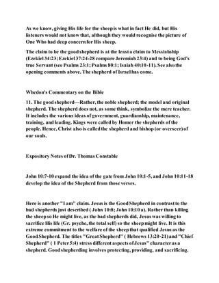 As we know, giving His life for the sheepis what in fact He did, but His
listeners would not know that, although they would recognise the picture of
One Who had deep concernfor His sheep.
The claim to be the goodshepherd is at the leasta claim to Messiahship
(Ezekiel34:23;Ezekiel37:24-28 compare Jeremiah23:4) and to being God’s
true Servant (see Psalms 23:1;Psalms 80:1; Isaiah 40:10-11). See alsothe
opening comments above. The shepherd of Israelhas come.
Whedon's Commentary on the Bible
11. The goodshepherd—Rather, the noble shepherd; the model and original
shepherd. The shepherd does not, as some think, symbolize the mere teacher.
It includes the various ideas of government, guardianship, maintenance,
training, and leading. Kings were called by Homer the shepherds of the
people. Hence, Christ also is calledthe shepherd and bishop (or overseer)of
our souls.
Expository Notes ofDr. Thomas Constable
John 10:7-10 expand the idea of the gate from John 10:1-5, and John 10:11-18
develop the idea of the Shepherd from those verses.
Here is another "I am" claim. Jesus is the GoodShepherd in contrastto the
bad shepherds just described ( John 10:8; John 10:10 a). Rather than killing
the sheepso He might live, as the bad shepherds did, Jesus was willing to
sacrifice His life (Gr. psyche, the total self) so the sheepmight live. It is this
extreme commitment to the welfare of the sheepthat qualified Jesus as the
GoodShepherd. The titles "GreatShepherd" ( Hebrews 13:20-21)and "Chief
Shepherd" ( 1 Peter5:4) stress different aspects ofJesus" characteras a
shepherd. Goodshepherding involves protecting, providing, and sacrificing.
 