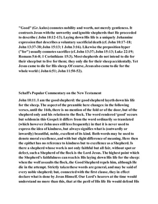 "Good" (Gr. kalos)connotes nobility and worth, not merely gentleness. It
contrasts Jesus withthe unworthy and ignoble shepherds that He proceeded
to describe ( John 10:12-13). Laying down His life is a uniquely Johannine
expressionthat describes a voluntary sacrificialdeath (cf. John 10:17-18;
John 13:37-38;John 15:13;1 John 3:16). Likewise the preposition hyper
("for") usually connotes sacrifice (cf. John 13:37;John 15:13; Luke 22:19;
Romans 5:6-8; 1 Corinthians 15:3). Mostshepherds do not intend to die for
their sheepbut to live for them; they only die for their sheepaccidentally. Yet
Jesus came to die for His sheep. Of course, Jesusalso came to die for the
whole world ( John 6:51; John 11:50-52).
Schaff's Popular Commentary on the New Testament
John 10:11. I am the goodshepherd: the goodshepherd layeth down his life
for the sheep. The aspectof the preamble here changes:in the following
verses, until the 16th, there is no mention of the fold or of the door, but of the
shepherd only and his relationto the flock. The word rendered ‘good’ occurs
but seldomin this Gospel:it differs from the word ordinarily so translated
(which howeverJohn uses still less frequently) in that it is never used to
express the idea of kindness, but always signifies what is (outwardly or
inwardly) beautiful, noble, excellent of its kind. Both words may be used to
denote moral excellence,and with but slight difference of meaning. Here then
the epithet has no reference to kindness but to excellence as a Shepherd. Is
there a shepherd whose work is not only faithful but all fair, without spot or
defect, such a Shepherd of the flock is the Lord Jesus. The highest point which
the Shepherd’s faithfulness canreachis His laying down His life for the sheep:
when the wolf assaults the flock, the GoodShepherd repels him, although He
die in the attempt. Strictly takenthese words are general, and may be saidof
every noble shepherd; but, connectedwith the first clause, they in effect
declare what is done by Jesus Himself. Our Lord’s hearers at the time would
understand no more than this, that at the peril of His life He would defend His
 