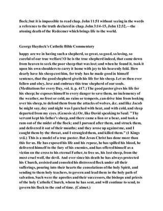 flock;but it is impossible to read chap. John 11:51 without seeing in the words
a reference to the truth declaredin chap. John 3:14-15, John 12:32,—the
atoning death of the Redeemerwhich brings life to the world.
George Haydock's Catholic Bible Commentary
happy are we in having such a shepherd, so great, so good, so loving, so
careful of our true welfare!O he is the true shepherd indeed, that came down
from heaven to seek the poor sheep that was lost;and when he found it, took it
upon his own shoulders to carry it home with joy to his heavenly fold. How
dearly have his sheepcosthim, for truly has he made goodin himself
sentence, that the goodshepherd giveth his life for his sheep. Let us then ever
follow and obey, love and embrace this true shepherd of our souls.
(Meditations for every Day, vol. ii. p. 417.)The goodpastorgives his life for
his sheep;he exposes himself to every danger to save them, no inclemency of
the weather, no frost or cold, no rains or tempests, can drive him from looking
over his sheep, to defend them from the attacks ofwolves, &c. and like Jacob
he might say, day and night was I parched with heat, and with cold, and sleep
departed from my eyes. (Genesis xl.) Or, like David speaking to Saul: "Thy
servant kept his father's sheep, and there came a lion or a bear, and took a
ram out of the midst of the flock; and I pursued after them, and struck them,
and delivered it out of their mouths; and they arose up againstme, and I
caught them by the throat, and I strangledthem, and killed them." (1 Kings
xvii.) This is a model of a true pastor. But Jesus Christ has done more than
this for us. He has exposedhis life and his repose, he has spilled his blood, he
delivered himself to the fury of his enemies, and has offeredhimself as a
victim on the cross to his eternal Father, to free us, his lostsheep, from the
most cruel wolf, the devil. And ever since his death he has always protected
his Church, assistedand consoledhis distressedflock under all their
sufferings, pouring into their hearts the consolations ofthe holy Spirit, and
sending to them holy teachers, to govern and leadthem in the holy path of
salvation. Such were the apostles andtheir successors, the bishops and priests
of the holy Catholic Church, whom he has sent, and will continue to send, to
govern his flock to the end of time. (Calmet.)
 