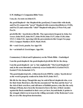 E.W. Bullinger's Companion Bible Notes
I am, &c. See note on John 6:33.
the goodShepherd = the Shepherd-the good[one]. Connectthis with death,
and Psa 22;connectthe "great" Shepherd with resurrection(Hebrews 13:20),
and Psa 23;and connectthe "chief" Shepherd with glory (1 Peter5:4), and
Psa 24.
giveth His life = layeth down His life. The expressionis frequent in John. See
verses:John 10:15, John 10:17, John 10:18;John 13:37, John 13:38; John
15:13. 1 John 3:16. Agreeing with the presentation in this Gospel. See page
1511. Compare Matthew 20:35. Mark 10:45.
life = soul. Greek. psuche. See App-110.
for = on behalf of. Greek huper. App-104.
Commentary Critical and Explanatory on the Whole Bible - Unabridged
I am the goodshepherd: the goodshepherd giveth his life for the sheep.
I am the goodshepherd - not 'a,' but emphatically "The Good Shepherd,"
and, in the sense intended, exclusively so (see Isaiah 40:11;Ezekiel34:23;
Ezekiel37:24;Zechariah 13:7).
The goodshepherd giveth , [ titheesin (Greek #5087)] - rather, 'layeth down;'
as the word is properly rendered in John 10:15;John 10:17,
His life for the sheep. Though this may be said of literal shepherds who, even
for their brute flock have, like David, encountered "the lion and the bear" at
the risk of their own lives, and still more of faithful pastors, who, like the early
bishops of Rome, have been the foremostto brave the fury of their enemies
againstthe flock committed to their care;yet here, beyond doubt, it points to
the struggle which was to issue in the willing surrender of the Redeemer's own
life, to save His sheepfrom destruction.
 