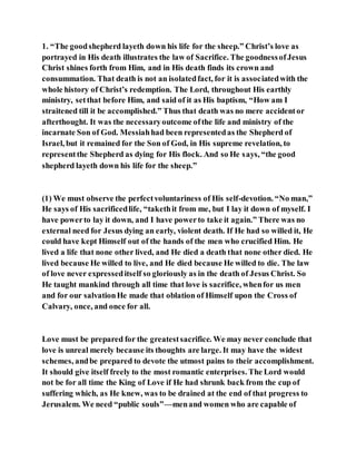 1. “The goodshepherd layeth down his life for the sheep.” Christ’s love as
portrayed in His death illustrates the law of Sacrifice. The goodnessofJesus
Christ shines forth from Him, and in His death finds its crown and
consummation. That death is not an isolatedfact, for it is associatedwith the
whole history of Christ’s redemption. The Lord, throughout His earthly
ministry, setthat before Him, and said of it as His baptism, “How am I
straitened till it be accomplished.” Thus that death was no mere accidentor
afterthought. It was the necessaryoutcome ofthe life and ministry of the
incarnate Son of God. Messiahhad been representedas the Shepherd of
Israel, but it remained for the Son of God, in His supreme revelation, to
representthe Shepherd as dying for His flock. And so He says, “the good
shepherd layeth down his life for the sheep.”
(1) We must observe the perfectvoluntariness of His self-devotion. “No man,”
He says of His sacrificedlife, “takethit from me, but I lay it down of myself. I
have powerto lay it down, and I have powerto take it again.” There was no
external need for Jesus dying an early, violent death. If He had so willed it, He
could have kept Himself out of the hands of the men who crucified Him. He
lived a life that none other lived, and He died a death that none other died. He
lived because He willed to live, and He died because He willed to die. The law
of love never expresseditself so gloriously as in the death of Jesus Christ. So
He taught mankind through all time that love is sacrifice, whenfor us men
and for our salvationHe made that oblation of Himself upon the Cross of
Calvary, once, and once for all.
Love must be prepared for the greatestsacrifice. We may never conclude that
love is unreal merely because its thoughts are large. It may have the widest
schemes, andbe prepared to devote the utmost pains to their accomplishment.
It should give itself freely to the most romantic enterprises. The Lord would
not be for all time the King of Love if He had shrunk back from the cup of
suffering which, as He knew, was to be drained at the end of that progress to
Jerusalem. We need “public souls”—menand women who are capable of
 