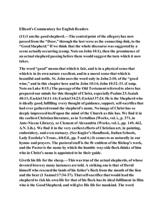 Ellicott's Commentary for English Readers
(11) I am the goodshepherd.—The centralpoint of the allegoryhas now
passedfrom the “Door,” through the last verse as the connecting-link, to the
“GoodShepherd.” If we think that the whole discourse was suggestedby a
scene actuallyoccurring (comp. Note on John 10:1), then the prominence of
an actual shepherd passing before them would suggestthe turn which it now
takes.
The word “good” means that which is fair, and is in a physical sense that
which is in its own nature excellent, and in a moral sense that which is
beautiful and noble. St. John uses the word only in John 2:10, of the “good
wine,” and in this chapter here and in John 10:14;John 10:32-33. (Comp.
Note on Luke 8:15.)The passageofthe Old Testamentreferredto above has
prepared our minds for this thought of Christ, especiallyPsalms 23;Isaiah
40:11;Ezekiel34:11-16;Ezekiel34:23;Ezekiel37:24. He is the Shepherd who
is ideally good, fulfilling every thought of guidance, support, self-sacrificethat
had ever gatheredround the shepherd’s name. No image of Christ has so
deeply impresseditself upon the mind of the Church as this has. We find it in
the earliestChristian literature, as in Tertullian (Works, vol. i., p. 371, in
Ante-Nicene Library), or Clement of Alexandria (Works, vol. i., pp. 149, 462,
A.N. Lib.). We find it in the very earliestefforts of Christian art, in painting,
embroidery, and even statuary. (See Kugler’s Handbook, Italian Schools,
Lady Eastlake’sTrans., 4thEd., pp. 5 and 6.) It comes to us naturally in our
hymns and prayers. The pastoralstaff is the fit emblem of the Bishop’s work,
and the Pastoris the name by which the humble way-side flock thinks of him
who in Christ’s name is appointed to be their guide.
Giveth his life for the sheep.—This was true of the actual shepherds, of whose
devoted bravery many instances are told. A striking one is that of David
himself who rescuedthe lamb of his father’s flock from the mouth of the lion
and the bear (1 Samuel17:34-37). Thatself-sacrifice thatwould lead the
shepherd to risk his own life for that of his flock has its ideal fulfilment in Him
who is the GoodShepherd, and will give His life for mankind. The word
 