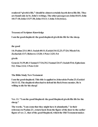 rendered “giveth is life,” should be almostcertainly layeth down His life. They
are found only in St. John’s writings. The other passagesare John10:15; John
10:17-18;John 13:37-38;John 15:13; 1 John 3:16 (twice).
Treasuryof Scripture Knowledge
I am the goodshepherd: the goodshepherd giveth his life for the sheep.
the good
14; Psalms 23:1;80:1; Isaiah40:11;Ezekiel34:12,23;37:24;Micah 5:4;
Zechariah 13:7; Hebrews 13:20;1 Peter 2:25; 5:4
giveth
Genesis 31:39,40;1 Samuel 17:34,35;2 Samuel 24:17; Isaiah53:6; Ephesians
5:2; Titus 2:14; 1 Peter2:24
The Bible Study New Testament
I am the goodshepherd. This title is applied to Jehovahin Psalm 23;Ezekiel
34:11-12. The shepherd often had to defend his flock from enemies. He is
willing to die for his sheep!
Ver. 11. "I am the goodShepherd: the goodShepherd giveth His life for the
sheep."
The words, "I am come that they might have it abundantly," in their
reference to Psalms 23 , return back from the figure of the door to the earlier
figure of ver. 2 , that of the goodShepherd, which the Old Testamentmakes
 