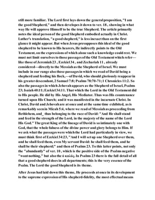 still more familiar. The Lord first lays down the generalproposition, "I am
the goodShepherd," and then developes it down to ver. 18 , showing in what
way He will approve Himself to be the true Shepherd. The article primarily
notes the ideal personof the goodShepherd embodied actually in Christ.
Luther's translation, "a goodshepherd," is less inexactthan on the first
glance it might appear. But when Jesus presupposes this ideal of the good
shepherd to be known to His hearers, He indirectly points to the Old
Testament, on the expressions of which alone such a knowledge couldrest. We
must not limit ourselves to those passagesofthe Old Testamentwhich refer—
like those of Jeremiah23 , Ezekiel34 , and Zechariah 11 , already
considered—directlyto the Messiahas the Shepherd of Israel. We must
include in our range also those passagesin which we read of David being a
shepherd and feeding his flock,—ofDavid, who should gloriously reappearin
his greaterdescendant, 2 Samuel 7:8; Psalms 78:70-71;1 Chronicles 11:2. So
also the passagesin which Jehovahappears as the Shepherd of Israel, Psalms
23; Isaiah40:11;Ezekiel34:11. That which the Lord in the Old Testamentdid
to His people. He did by His Angel, His Mediator. Thus was His countenance
turned upon His Church; and it was manifested in the incarnate Christ. In
Christ, David and Jehovahare at once and at the same time exhibited, as is
remarkably seenin Micah 5:4, where we read of Messiahas proceeding from
Bethlehem, and_ thus belonging to the race of David: "And He shall stand
and feed in the strength of the Lord, in the majesty of the name of the Lord
His God." The great King of the lineage of David is so intimately one with
God, that the whole fulness of the divine power and glory belongs to Him. If
we ask what the passageswere whichthe Lord had particularly in view, we
must think first of Ezekiel34:23, "And I will setup one Shepherd over them,
and he shall feed them, even My servant David: he shall feed them, and he
shall be their shepherd;" and then of Psalms 23. To this latter points, not only
the "abundantly" of ver. 10 , which is the positive side of the Psalms negative
"wantnothing," but also the ὁ καλός. In Psalms 23 there is the full detail of all
that a goodshepherd does in all departments; this is the very essence ofthe
Psalm. The Lord the goodShepherd is its theme.
After Jesus had laid down this theme, He proceeds atonce in its development
to the supreme expressionof His shepherd-fidelity, the most effectualmeans
 