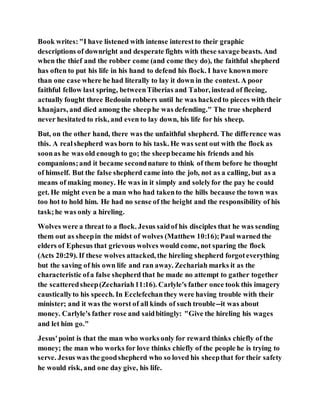 Book writes:"I have listened with intense interestto their graphic
descriptions of downright and desperate fights with these savage beasts. And
when the thief and the robber come (and come they do), the faithful shepherd
has often to put his life in his hand to defend his flock. I have knownmore
than one case where he had literally to lay it down in the contest. A poor
faithful fellow last spring, betweenTiberias and Tabor, instead of fleeing,
actually fought three Bedouin robbers until he was hackedto pieces with their
khanjars, and died among the sheephe was defending." The true shepherd
never hesitated to risk, and even to lay down, his life for his sheep.
But, on the other hand, there was the unfaithful shepherd. The difference was
this. A realshepherd was born to his task. He was sent out with the flock as
soonas he was old enough to go; the sheepbecame his friends and his
companions;and it became secondnature to think of them before he thought
of himself. But the false shepherd came into the job, not as a calling, but as a
means of making money. He was in it simply and solelyfor the pay he could
get. He might even be a man who had takento the hills because the town was
too hot to hold him. He had no sense of the height and the responsibility of his
task;he was only a hireling.
Wolves were a threat to a flock. Jesus saidof his disciples that he was sending
them out as sheepin the midst of wolves (Matthew 10:16);Paul warned the
elders of Ephesus that grievous wolves would come, not sparing the flock
(Acts 20:29). If these wolves attacked, the hireling shepherd forgoteverything
but the saving of his own life and ran away. Zechariah marks it as the
characteristic ofa false shepherd that he made no attempt to gather together
the scatteredsheep(Zechariah11:16). Carlyle's father once took this imagery
causticallyto his speech. In Ecclefechanthey were having trouble with their
minister; and it was the worst of all kinds of such trouble--it was about
money. Carlyle's father rose and saidbitingly: "Give the hireling his wages
and let him go."
Jesus'point is that the man who works only for reward thinks chiefly of the
money; the man who works for love thinks chiefly of the people he is trying to
serve. Jesus was the goodshepherd who so loved his sheepthat for their safety
he would risk, and one day give, his life.
 