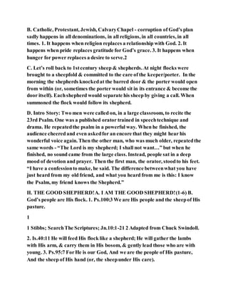 B. Catholic, Protestant, Jewish, CalvaryChapel - corruption of God’s plan
sadly happens in all denominations, in all religions, in all countries, in all
times. 1. It happens when religion replaces a relationship with God. 2. It
happens when pride replaces gratitude for God’s grace. 3. It happens when
hunger for power replaces a desire to serve.2
C. Let’s roll back to 1stcentury sheep & shepherds. At night flocks were
brought to a sheepfold & committed to the care of the keeper/porter. In the
morning the shepherds knockedat the barred door & the porter would open
from within (or, sometimes the porter would sit in its entrance & become the
door itself). Eachshepherd would separate his sheep by giving a call. When
summoned the flock would follow its shepherd.
D. Intro Story: Two men were called on, in a large classroom, to recite the
23rd Psalm. One was a published orator trained in speechtechnique and
drama. He repeatedthe psalm in a powerful way. When he finished, the
audience cheeredand even askedfor an encore that they might hear his
wonderful voice again. Then the other man, who was much older, repeatedthe
same words - “The Lord is my shepherd; I shall not want…” but when he
finished, no sound came from the large class. Instead, people sat in a deep
mood of devotion and prayer. Then the first man, the orator, stoodto his feet.
“I have a confessionto make, he said. The difference betweenwhat you have
just heard from my old friend, and what you heard from me is this: I know
the Psalm, my friend knows the Shepherd.”
II. THE GOOD SHEPHERD!A. I AM THE GOOD SHEPHERD!(1-6) B.
God’s people are His flock. 1. Ps.100:3 We are His people and the sheepof His
pasture.
1
1 Stibbs; SearchThe Scriptures; Jn.10:1-21 2 Adapted from Chuck Swindoll.
2. Is.40:11 He will feed His flock like a shepherd; He will gather the lambs
with His arm, & carry them in His bosom, & gently lead those who are with
young. 3. Ps.95:7 ForHe is our God, And we are the people of His pasture,
And the sheep of His hand (or, the sheepunder His care).
 
