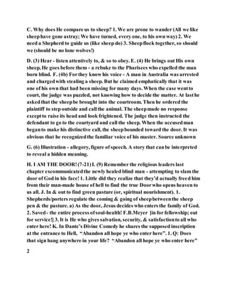 C. Why does He compare us to sheep? 1. We are prone to wander (All we like
sheephave gone astray; We have turned, every one, to his own way) 2. We
need a Shepherd to guide us (like sheep do) 3. Sheepflock together, so should
we (should be no lone wolves!)
D. (3) Hear - listen attentively to, & so to obey. E. (4) He brings out His own
sheep, He goes before them - a rebuke to the Pharisees who expelled the man
born blind. F. (4b) Forthey know his voice - A man in Australia was arrested
and chargedwith stealing a sheep. But he claimed emphatically that it was
one of his own that had been missing for many days. When the case wentto
court, the judge was puzzled, not knowing how to decide the matter. At lasthe
askedthat the sheepbe brought into the courtroom. Then he ordered the
plaintiff to step outside and callthe animal. The sheepmade no response
exceptto raise its head and look frightened. The judge then instructed the
defendant to go to the courtyard and call the sheep. When the accusedman
beganto make his distinctive call, the sheepbounded toward the door. It was
obvious that he recognizedthe familiar voice of his master. Source unknown
G. (6) Illustration - allegory, figure of speech. A story that canbe interpreted
to reveal a hidden meaning.
H. I AM THE DOOR!(7-21)I. (9) Remember the religious leaders last
chapter excommunicatedthe newly healed blind man - attempting to slam the
door of God in his face!1. Little did they realize that they’d actually freed him
from their man-made house of hell to find the true Doorwho opens heaven to
us all. J. In & out to find green pasture (or, spiritual nourishment). 1.
Shepherds/porters regulate the coming & going of sheepbetweenthe sheep
pen & the pasture. a) As the door, Jesus decides who enters the family of God.
2. Saved- the entire process ofsoul-health! F.B.Meyer [in for fellowship; out
for service!] 3. It is He who gives salvation, security, & satisfactionto all who
enter here! K. In Dante’s Divine Comedy he shares the supposed inscription
at the entrance to Hell, “Abandon all hope ye who enter here”. 1. Q: Does
that sign hang anywhere in your life? “Abandon all hope ye who enter here”
2
 
