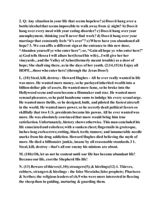 2. Q: Any situation in your life that seems hopeless?a)Does it hang over a
bottle/alcoholthat seems impossible to walk awayfrom @ night? b) Does it
hang over every meal with your eating disorder? c) Does it hang overyour
unemployment, thinking you’ll never find work? d) Does it hang over your
marriage that constantly feels “it’s over”? e)Where have you abandoned all
hope? 3. We canaffix a different signat the entrance to this new door,
“Abandon yourself ye who enter here”; or, “Gain all hope ye who enter here!”
a) God tells Hosea I will allure her(Israel/his wife)...Iwill give her her
vineyards...and the Valley of Achor(formerly meant trouble) as a door of
hope; She shall sing there, as in the days of her youth. (2:14,15)b) Enjoy all
HOPE...thosewho enter here! (through the Jesus Door!)
L. (10) Steal, kill, destroy - Howard Hughes - All he ever really wanted in life
was more. He wanted more money, so he parlayed inherited wealth into a
billion-dollar pile of assets. He wanted more fame, so he broke into the
Hollywood scene and soonbecame a filmmaker and star. He wanted more
sensualpleasures, so he paid handsome sums to indulge his every sexualurge.
He wanted more thrills, so he designed, built, and piloted the fastestaircraft
in the world. He wanted more power, so he secretlydealt political favors so
skillfully that two U.S. presidents became his pawns. All he ever wantedwas
more. He was absolutely convincedthat more would bring him true
satisfaction. Unfortunately, history shows otherwise. This man concluded his
life emaciatedand colorless;with a sunken chest;fingernails in grotesque,
inches-long corkscrews;rotting, black teeth; tumors; and innumerable needle
marks from his drug addiction. Howard Hughes died believing the myth of
more. He died a billionaire junkie, insane by all reasonable standards.3 1.
Steal, kill, destroy - that's all our enemy his minions are about.
M. (10b) Oh, let us not be content until our life has become abundant life!
Becauseour life, costthe Shepherd His life!
N. (13) Beware ofthieves(1,10);strangers(5);& hirelings(12) 1. Thieves,
robbers, strangers & hirelings - the false Messiahs;false prophets; Pharisees
& Scribes;the religious leaders of ch.9 who were more interested in fleecing
the sheepthan in guiding, nurturing & guarding them.
 