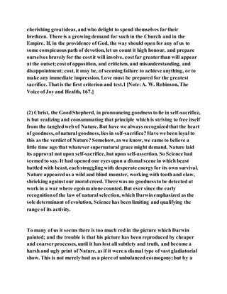 cherishing greatideas, and who delight to spend themselves for their
brethren. There is a growing demand for such in the Church and in the
Empire. If, in the providence of God, the way should open for any of us to
some conspicuous path of devotion, let us count it high honour, and prepare
ourselves bravely for the costit will involve, costfar greaterthan will appear
at the outset;costof opposition, and criticism, and misunderstanding, and
disappointment; cost, it may be, of seeming failure to achieve anything, or to
make any immediate impression. Love must be prepared for the greatest
sacrifice. Thatis the first criterion and test.1 [Note:A. W. Robinson, The
Voice of Joy and Health, 167.]
(2) Christ, the GoodShepherd, in pronouncing goodness to lie in self-sacrifice,
is but realizing and consummating that principle which is striving to free itself
from the tangledweb of Nature. But have we always recognizedthat the heart
of goodness, ofnatural goodness,lies in self-sacrifice?Have we been loyal to
this as the verdict of Nature? Somehow, as we know, we came to believe a
little time ago that whatever supernatural grace might demand, Nature laid
its approval not upon self-sacrifice, but upon self-assertion. So Science had
seemedto say. It had opened our eyes upon a dismal scene in which beast
battled with beast, eachstruggling with desperate energyfor its own survival.
Nature appearedas a wild and blind monster, working with tooth and claw,
shrieking againstour moral creed. There was no goodnessto be detected at
work in a war where egoismalone counted. But ever since the early
recognitionof the law of natural selection, which Darwinemphasized as the
sole determinant of evolution, Science has been limiting and qualifying the
range of its activity.
To many of us it seems there is too much red in the picture which Darwin
painted; and the trouble is that his picture has been reproduced by cheaper
and coarserprocesses, until it has lost all subtlety and truth, and become a
harsh and ugly print of Nature, as if it were a dismal type of vast gladiatorial
show. This is not merely bad as a piece of unbalanced cosmogony;but by a
 
