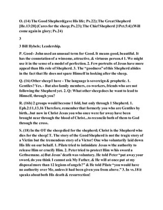O. (14) The Good Shepherd(gave His life; Ps.22);The GreatShepherd
[He.13:20](Cares for the sheep;Ps.23);The Chief Shepherd [1Pet.5:4](Will
come againin glory; Ps.24)
3
3 Bill Hybels; Leadership.
P. Good- John used an unusual term for Good. It means good, beautiful. It
has the connotationof a winsome, attractive, & virtuous person.4 1. We might
use it in the sense of a model of perfection. 2. Few portraits of Jesus have more
appeal than His role of Shepherd. 3. The “goodness”ofthis Shepherd abides
in the fact that He does not spare Himself in looking after the sheep.
Q. (16) Other sheepI have - The language is sovereign& prophetic. 1.
Gentiles? Yes. - But also family members, co-workers, friends who are not
following the Shepherd yet. 2. Q: What other sheepdoes he want to lead to
Himself, through you?
R. (16b) 2 groups would become 1 fold, but only through 1 Shepherd. 1.
Eph.2:11,13,16 Therefore, rememberthat formerly you who are Gentiles by
birth...but now in Christ Jesus you who once were far awayhave been
brought near through the blood of Christ...to reconcile both of them to God
through the cross.
S. (18) In the OT the sheepdied for the shepherd; Christ is the Shepherd who
dies for the sheep!T. The story of the GoodShepherd is not the tragic story of
a Victim but the tremendous story of a Victor! One who voluntarily laid down
His life on our behalf. 1. Pilate tried to intimidate Jesus w/the authority to
release Him or crucify Him. 2. Petertried to protect Him w/his sword a
Gethsemane. a)But Jesus’death was voluntary. He told Peter“put awayyour
sword, do you think I cannot ask My Father, & He will at once put at my
disposalmore than 12 legions ofangels?” & He told Pilate “you would have
no authority over Me, unless it had been given you from above.” 3. In vs.18 it
speaks aboutboth His death & resurrection!
 