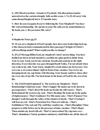U. (20) Mixed reactions - Satanic or Psychotic. The dissensionremains
unresolved as the curtain abruptly falls on this scene. 1. Vs.22-42carry’s the
same theme(Shepherd) but is 2/3 months later.
V. How do you recognize if you’re following the True Shepherd? You hear
His voice(relationship- He speaks to you); He calls you by name(intimacy);
He leads you. 1. Do you know His voice?
4
4 Shepherds Notes;pg.53
W. If you are a shepherd of God’s people, how does your leadershipstack up
w/the characteristicscommunicatedin these passages?In light of Christ’s
self-sacrificing model? What would you like to change?
X. (Ps.23 MessageBible)God, my shepherd! I don’t need a thing. You have
bedded me down in lush meadows, youfind me quiet pools to drink from.
True to your word, you let me catchmy breath and send me in the right
direction. Even when the way goes through DeathValley, I’m not afraid when
you walk at my side. Your trusty shepherd’s crook makes me feelsecure. You
serve me a six-course dinner right in front of my enemies. You revive my
drooping head; my cup brims with blessing. Your beauty and love chase after
me every day of my life. I’m back home in the house of God for the rest of my
life.
Y. The 23rd PsalmExplained! Z. The Lord is my Shepherd - That's
Relationship! I shall not want - That's Supply! He makes me to lie down in
greenpastures - That's Rest!He leads me beside the still waters - That's
Refreshment! He restores my soul - That's Healing! He leads me in the paths
of righteousness - That's Guidance! For His name sake - That's Purpose!Yea
though I walk through the valley of the shadow of death - That's Testing!I
will fear no evil - That's Protection!For Thou art with me - That's
Faithfulness!Thy rod and Thy staff they comfort me - That's Discipline! Thou
prepares a table before me in the presence ofmine enemies - That's Hope!
Thou anoints my head with oil - That's Consecration!My cup runs over -
That's Abundance! Surely goodness andmercy shall follow me all the days of
 