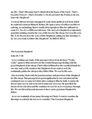 my life - That's Blessing!And I will dwell in the house of the Lord - That's
Security! Forever- That's Eternity! 1. So, do you know the Psalm, or do you
know the Shepherd?
AA.Jesus did not become entrapped in some stickypolitical web from which
he could not extricate Himself. Rather, He spun a story of selfless sacrificeso
enticing, so enchanting, that it would attractpeople to Him for millennia to
come.5 1. Yes, it’s a 2000 yearold story. The story of a Shepherd so supremely
goodthat nothing stoodin the way of His love for His sheep. Noteven His own
life! 2. Q: Do you hear the voice of this Shepherd, calling you this morning? 3.
Q: Are you ready to follow this Shepherd? by BRIAN BELL
The Gracious Shepherd
John 10: 7-18
As we continue our study of the passageswhere Jesus declares “Verily,
verily” againwe find ourselves in this wonderful passagedealing with the
greatShepherd of the sheep. Christ offered Himself as the sacrificiallamb for
our sins, and yet He stands as the Shepherd of our souls as well. He
continually guides the sheepas they follow Him. We rest in His care.
Our text today deals with the gracious nature and provision of the Shepherd
for His sheep. This passagebears greatapplicationto our salvationand the
continued care we enjoy in Christ after coming to Him by faith. I rejoice He
doesn’t just save us and setus out to make our own way. He provided the
means of our salvation and He continues to care for us as we journey through
life. We are blessedbeyond measure to have such a gracious Shepherd to
follow.
As we are reminded of our many blessings in Christ, I want to examine the
blessings revealedin the text as we consider:The Gracious Shepherd.
 
