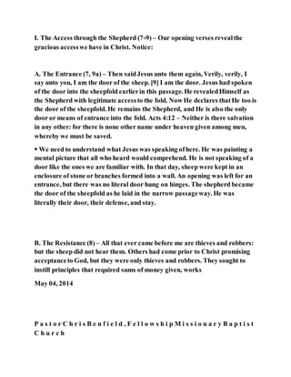 I. The Access through the Shepherd (7-9) – Our opening verses revealthe
gracious accesswe have in Christ. Notice:
A. The Entrance (7, 9a) – Then saidJesus unto them again, Verily, verily, I
say unto you, I am the door of the sheep. [9] I am the door. Jesus had spoken
of the door into the sheepfold earlierin this passage. He revealedHimself as
the Shepherd with legitimate accessto the fold. Now He declares thatHe too is
the door of the sheepfold. He remains the Shepherd, and He is also the only
door or means of entrance into the fold. Acts 4:12 – Neither is there salvation
in any other: for there is none other name under heaven given among men,
whereby we must be saved.
 We need to understand what Jesus was speaking ofhere. He was painting a
mental picture that all who heard would comprehend. He is not speaking of a
door like the ones we are familiar with. In that day, sheep were kept in an
enclosure of stone or branches formed into a wall. An opening was left for an
entrance, but there was no literal door hung on hinges. The shepherd became
the door of the sheepfold as he laid in the narrow passageway. He was
literally their door, their defense, and stay.
B. The Resistance (8) – All that ever came before me are thieves and robbers:
but the sheep did not hear them. Others had come prior to Christ promising
acceptanceto God, but they were only thieves and robbers. They sought to
instill principles that required sums of money given, works
May 04, 2014
P a s t o r C h r i s B e n f i e l d , F e l l o w s h i p M i s s i o n a r y B a p t i s t
C h u r c h
 