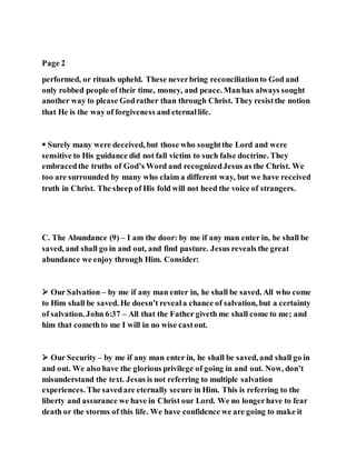 Page 2
performed, or rituals upheld. These neverbring reconciliationto God and
only robbed people of their time, money, and peace. Manhas always sought
another way to please Godrather than through Christ. They resistthe notion
that He is the way of forgiveness and eternallife.
 Surely many were deceived, but those who soughtthe Lord and were
sensitive to His guidance did not fall victim to such false doctrine. They
embracedthe truths of God’s Word and recognizedJesus as the Christ. We
too are surrounded by many who claim a different way, but we have received
truth in Christ. The sheep of His fold will not heed the voice of strangers.
C. The Abundance (9) – I am the door: by me if any man enter in, he shall be
saved, and shall go in and out, and find pasture. Jesus reveals the great
abundance we enjoy through Him. Consider:
 Our Salvation – by me if any man enter in, he shall be saved. All who come
to Him shall be saved. He doesn’t reveala chance of salvation, but a certainty
of salvation. John 6:37 – All that the Father giveth me shall come to me; and
him that comethto me I will in no wise castout.
 Our Security – by me if any man enter in, he shall be saved, and shall go in
and out. We also have the glorious privilege of going in and out. Now, don’t
misunderstand the text. Jesus is not referring to multiple salvation
experiences. The savedare eternally secure in Him. This is referring to the
liberty and assurance we have in Christ our Lord. We no longerhave to fear
death or the storms of this life. We have confidence we are going to make it
 