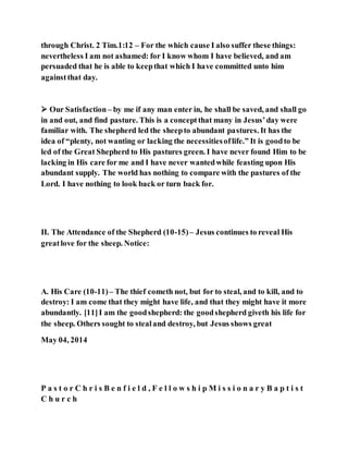 through Christ. 2 Tim.1:12 – For the which cause I also suffer these things:
nevertheless I am not ashamed: for I know whom I have believed, and am
persuaded that he is able to keepthat which I have committed unto him
againstthat day.
 Our Satisfaction– by me if any man enter in, he shall be saved, and shall go
in and out, and find pasture. This is a conceptthat many in Jesus’day were
familiar with. The shepherd led the sheepto abundant pastures. It has the
idea of “plenty, not wanting or lacking the necessitiesoflife.” It is goodto be
led of the Great Shepherd to His pastures green. I have never found Him to be
lacking in His care for me and I have never wantedwhile feasting upon His
abundant supply. The world has nothing to compare with the pastures of the
Lord. I have nothing to look back or turn back for.
II. The Attendance of the Shepherd (10-15)– Jesus continues to reveal His
greatlove for the sheep. Notice:
A. His Care (10-11)– The thief cometh not, but for to steal, and to kill, and to
destroy: I am come that they might have life, and that they might have it more
abundantly. [11]I am the goodshepherd: the goodshepherd giveth his life for
the sheep. Others sought to stealand destroy, but Jesus shows great
May 04, 2014
P a s t o r C h r i s B e n f i e l d , F e l l o w s h i p M i s s i o n a r y B a p t i s t
C h u r c h
 