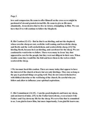 Page 3
love and compassion. He came to offer Himself on the cross so we might be
pardoned of sin and granted eternal life. He came to give us life more
abundantly. Jesus desires thatwe live in victory, triumphing in Him. We can
have that if we will continue to follow the Shepherd.
B. His Caution (12-13)– But he that is an hireling, and not the shepherd,
whose ownthe sheepare not, seeththe wolf coming, and leaveth the sheep,
and fleeth: and the wolf catcheththem, and scattereththe sheep. [13] The
hireling fleeth, because he is an hireling, and carethnot for the sheep. We are
cautionedto watchwho we follow. There were many in Jesus’day that
appearedto care for the people, but they were not diligent in their care. When
trouble came they would flee the fold and leave them to the wolves which
scatteredthe sheep.
 We too must heed this caution. There are many today that appear to have
the interestof the church at heart, but are only hirelings. They stay as long as
the pay is goodand things are going well. They do not concernthemselves
with biblical doctrine or the well being of the church. Be careful who you
follow and allow to influence your spiritual aspirations.
C. His Commitment (14-15)– I am the goodshepherd, and know my sheep,
and am known of mine. [15] As the Fatherknoweth me, even so know I the
Father: and I lay down my life for the sheep. We serve One that is committed
to us. I am glad to know Him, but more importantly, I am glad He knows me.
 