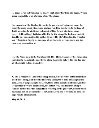 He cares for us individually; He knows eachof our burdens and needs. We are
never beyond the watchful care of our Shepherd.
 Jesus spoke ofthe hireling fleeing in the presence ofwolves. Jesus as the
goodShepherd stoodHis ground and provided for the sheep. In the face of
death awaiting the righteous judgment of God for our sin, Jesus never
wavered. He willingly laid down His life for the sheep. He died so we might
live. He was so committed to us that He gave His life’s blood on the cross for
our redemption. Surely we can depend on One who loves so much and has
shown such commitment!
III. The Atonement in the Shepherd (16-18)– Here Jesus describes the coming
sacrifice He would make in order to atone those who believed in His day and
all who would follow. Consider:
A. The Grace (16a) – And other sheep I have, which are not of this fold: them
also I must bring, and they shall hear my voice;My what a blessing we find
here. Jesus was speaking to the Jews, those ofthe household of Israel, and yet
He declares there are other sheep, not of that fold, that He must bring to
Himself as they hear His voice!He is referring to the grace ofGod that would
be poured out on all humanity. The Gentiles, you and I, would also have the
opportunity of salvation!!
May 04, 2014
 
