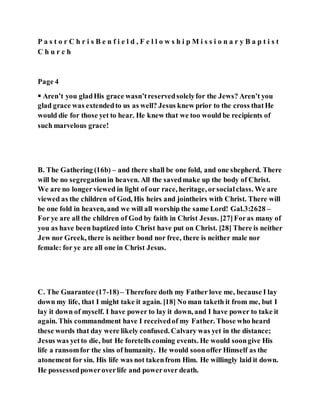 P a s t o r C h r i s B e n f i e l d , F e l l o w s h i p M i s s i o n a r y B a p t i s t
C h u r c h
Page 4
 Aren’t you gladHis grace wasn’treservedsolelyfor the Jews? Aren’t you
glad grace was extendedto us as well? Jesus knew prior to the cross thatHe
would die for those yet to hear. He knew that we too would be recipients of
such marvelous grace!
B. The Gathering (16b) – and there shall be one fold, and one shepherd. There
will be no segregationin heaven. All the savedmake up the body of Christ.
We are no longerviewed in light of our race, heritage, orsocialclass. We are
viewed as the children of God, His heirs and jointheirs with Christ. There will
be one fold in heaven, and we will all worship the same Lord! Gal.3:2628 –
For ye are all the children of God by faith in Christ Jesus. [27]Foras many of
you as have been baptized into Christ have put on Christ. [28] There is neither
Jew nor Greek, there is neither bond nor free, there is neither male nor
female: for ye are all one in Christ Jesus.
C. The Guarantee (17-18)– Therefore doth my Father love me, because I lay
down my life, that I might take it again. [18] No man taketh it from me, but I
lay it down of myself. I have power to lay it down, and I have power to take it
again. This commandment have I receivedof my Father. Those who heard
these words that day were likely confused. Calvary was yet in the distance;
Jesus was yetto die, but He foretells coming events. He would soongive His
life a ransomfor the sins of humanity. He would soonoffer Himself as the
atonement for sin. His life was not takenfrom Him. He willingly laid it down.
He possessedpoweroverlife and powerover death.
 