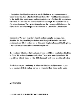  Eachof us should rejoice atthese words. Had there been no death there
would be no life. Had Christ not offered Himself we would yet be condemned
in sin. As He died on the cross and declaredthe work finished, He securedour
salvation!We have the assurance ofsalvationthrough the finished work of
Christ on the cross. We are not depending on the guidance of hirelings or the
works of the flesh. Our hope and assuranceis in Christ and Christ alone!
Conclusion:We have considereda rich and meaningful passage. I am
thankful for the greatShepherd of my soul. I enjoy His tender care and
guidance in my life. I rest secure in Him, enjoying the abundant life He gives.
I have full assuranceofeternal life through Christ.
Do you know Christ as the Shepherd of your soul? Have you believed in Him
by faith? He is the only door of salvation. There is no hope beyond this life
apart from Christ. Come to Him if He has dealt with your heart in salvation.
Christian, are you continuing to follow the Shepherd of your soul? If you
have wandered, He is calling for you to return to Him. Come as He leads.
ALAN CARR
John 10:1-16 JESUS:THE GOOD SHEPHERD
 