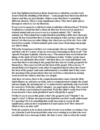 God. Our lighthearted look at divine forgiveness, whichhas costthe Lord
Jesus Christ the shedding of his blood — some people hear that Jesus died for
sinners and they say just thunder. Others sense that there’s something
different about it. There’s some significance there. They don’t quite pierce
through to what it is. Let me illustrate.
If you were to speak to a wild beastwhat would that wild beasthear? Well, he
would hear a sound but that’s about all. But now if you were to speak to a
trained animal and you were to say to a trained animal, “Sit.” And the
animals sat. That animal has comprehended something a little more than just
sound. He has sensedthat there is some meaning in what you have uttered. He
doesn’t sit when you say other things, but when you saysit he sits. Now, wild
beasts hearsounds. Trained animals gain some sense ofmeaning and people
are able to think.
When the Gospelgoes outthere are some people who say simply, “It’s a noise
and that’s all. It’s a noise. It has no real sense ofmeaning to them at all.” The
Apostle Paul puts it plainly when he says, “The natural man receivethnot the
things of the spirit of God. They’re foolishness to him. Neither canhe know
for they are spiritually discerned.” And then there are some individuals who
sense that there is meaning in the gospel but they haven’t really graspedit for
themselves. They caneven tell you the facts of the gospel. Theycan say, “I
attend Believers Chapelor some other Evangelicalchurch where they know
the facts of the gospel. And some unfortunately even think that if they sense
the meaning of the gospel, thatis that our Lord has a churched an atoning
work of sorts for sinners, that they are alright.
And then, of course, there is the comprehensionthat comes whenthe Holy
Spirit illumes us, and gives us faith, and we comprehend not simply the sound
and not simply the meaning but we’ve understood it spiritually and receivedit
for ourselves. Well, they said it’s thunder. An angelspoke to him. They sensed
it was a divine conversationof some kind. Well, they didn’t really hear it but
Jesus heard it. I have both glorified it and I will glorify it again.”
I’d like to say to you at this point: what’s the gospelto you? Thunder? An
angel’s voice? A divine messageofsome kind but you don’t really understand
it’s meaning? Or is it something that really has come to you in its full
significance, andyou have responded to it and rejoice in it? How about it?
Shall we have an altar call?
Well, the sound is to be to them what the Greeks were to him: revelation. You
see, whenthe Lord Jesus heard that some were wanting to see him who were
Gentiles that was a messageto him: the time is near. And so when the sound
 