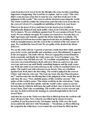 came from heaven it was to be for the disciples the sense too that something
important is happening. Our Lord has to explain. And we read, “This voice
didn’t come because ofme but it came for you. And first of all, now is the
judgment of this world.” The cross is a divine decisionconcerning the world.
The whole world lies within the wickedone and when the Lord Jesus dies on
the cross atCalvary it’s a magnificent unfolding of what is in your heart.
What is in the heart of Jews andwhat is in the hearts of us Gentiles is
magnificently displayed and made public when Jesus Christdies on the cross.
We’re sinners. We are rebellious againstGod. We are enemies of God. We are
weak. We are without strength. We cannot save ourselves. Notonly that, we
fight vigorously and violently against the divine help that is available. The
revelation of God from heavenhas appearedand men are holding down the
truth in unrighteousness, but the cross is the revelation of the true nature of
man. We crucified the Son of God. We are guilty of the death of the divine
deliverer.
We saythe truth will out. A parent or parents cruelly beat their child, and this
goes onfor weeks,and months and sometimes years. But ultimately it appears
in the newspapers. The truth will out. Menare engagedin crookedbusiness
deals constantly and finally the truth comes out. Textof Scripture says, “Be
sure you have sins will find you out.” It evenfinds out politicians. Politicians
can carry on crookedbusiness deals and carry them on, and cover up, and
coverup, and coverup until finally something happens and the truth comes
out. Well, the truth is out with reference to the world. It crucified Christ. It is
guilty. The truth is out with reference to our hearts. They are rebellious
againstGod. Well, that’s the first thing. The world is judged in the cross of
Christ. And when he cries out, “My God, my God, why hastThou forsaken
me?” and becomes the sin offering that is the judgment of the world. But not
only that. He says, “Now, shallthe prince of this world be castout.” The
prince of this world is satan. “The whole world lies in the wickedone,” John
will saylater on in his first epistle. And the world’s ruler, satan, is castout
because that by which he held men, the guilt of their sins, is born by the Lord
Jesus Christ. That’s the secondthing. The world’s ruler is to be castout and
one may be delivered from the bondage to satanthrough faith in the Lord
Jesus Christ.
And then he says in the 32nd verse that if he is lifted up from the earth he will
draw all men to him. Now, when he says lifted up he means of course
crucified. If you’ll go back to the 3rd chapter and the 14th verse the Lord
Jesus saidin his interview with Nicodemus — Nicodemus, as Moses lifted up
the serpentin the wilderness, even so must the son of man be lifted up that
 