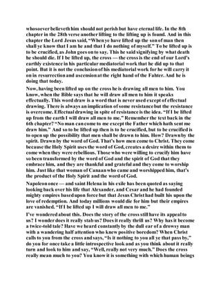 whosoeverbelievethhim should not perish but have eternal life. In the 8th
chapter in the 28th verse another lifting to the lifting up is found. And in this
chapter the Lord Jesus said, “Whenye have lifted up the sonof man then
shall ye know that I am he and that I do nothing of myself.” To be lifted up is
to be crucified, as John goes onto say. This he said signifying by what death
he should die. If I be lifted up, the cross — the cross is the end of our Lord’s
earthly existence in his particular mediatorial work that he did up to that
point. But it is not the conclusionof his mediatorial work for he will carry it
on in resurrectionand ascensionatthe right hand of the Fahter. And he is
doing that today.
Now, having been lifted up on the cross he is drawing all men to him. You
know, when the Bible says that he will draw all men to him it speaks
effectually. This word draw is a word that is never used except of effectual
drawing. There is always an implication of some resistancebut the resistance
is overcome. Effectualdrawing in spite of resistance is the idea. “If I be lifted
up from the earth I will draw all men to me.” Remember the text back in the
6th chapter? “No man cancome to me except the Father which hath sent me
draw him.” And so to be lifted up then is to be crucified, but to be crucified is
to open up the possibility that men shall be drawn to him. How? Drawnby the
spirit. Drawn by the word of God. That’s how men come to Christ. They come
because the Holy Spirit uses the word of God, creates a desire within them to
come when they were rebellious. Those who were willing to crucify him have
so been transformed by the word of God and the spirit of God that they
embrace him, and they are thankful and grateful and they come to worship
him. Just like that woman of Canaanwho came and worshipped him, that’s
the product of the Holy Spirit and the word of God.
Napoleononce — and saint Helena in his exile has been quoted as saying
looking back over his life that Alexander, and Cesar and he had founded
mighty empires basedupon force but that Jesus Christhad built his upon the
love of redemption. And today millions would die for him but their empires
are vanished. “If I be lifted up I will draw all men to me.”
I’ve wonderedabout this. Does the story of the cross stillhave its appealto
us? I wonderdoes it really stab us? Does it really thrill us? Why has it become
a twice-told tale? Have we heard constantlyby the dull ear of a drowsy man
with a wandering half attention who knew positive boredom? When Christ
calls to you from the cross andsays, “Is it nothing to you all ye that pass by,”
do you for once take a little introspective look and as you think about it really
turn and look to him and say, “Well, really not very much.” Does the cross
really mean much to you? You know it is something with which human beings
 