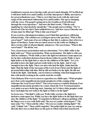 traditional exegesis, neverhaving really given it much thought. If I’m lifted up
I will draw both Jews and Gentiles. Eventhe Interpreter’s Bible, not known
for greatorthodoxies says, “This is a text that has to do with the universal
range of the atonement embracing Jews andGentiles. The age is changing
with the cross. The gospel’sgoing out to the Gentiles as Paul will learn
through his ownexperience.” And now the final words, “This he said
signifying by what death he should die.” The people answeredhim, “We’ve
heard out of he law that Christ abideth forever. And how sayestThouthe son
of man must be lifted up? Who is this son of man?”
If you went in a theologicalseminaryyou’d find that question is still being
debated today. The scholars are seekingto answerthe question, “Who is this
son of man?” And some of us are telling us that this is a phrase that refers to a
figure of lowliness. Some who are much nearerto the truth are finding in
these words a title of all gust dignity and power. The son of man. “Who is this
son of man?” The divine son.
Now, Jesus issues aninvitation and an exhortation. “Yet a little while is the
light with you.” What an invitation. What an invitation. The light is with you.
And he continues, “Walk while ye have the light lest darkness come upon you
for he that walkethin darkness knowethnot wither he goeth. While ye have
light believe in the light that ye may be the children of the light.” Yes, it is
possible to have the light and not really believe in the light. And it’s not
enough to have the light. There are men who had the light. Judas had the
light. Had the light of the messages ofthe Lord Jesus Christ and the light of
personalfellowship with him. But he did not believe in the light. He did not
walk in the light. And finally, out of remorse realizing what had happened to
him with death working in his soul he took his ownlife.
Take Balaam. If he were to answera question on a Bible quiz, “What prophet
gave four early magnificent messianic prophecies of the coming of the
redeemerthe Lord Jesus Christ?” The correctanswerwould be Balaam. Four
magnificent messianic promises by a man whom the New Testamentmakes
very plain was not a believing man. Amazing isn’t it that a false prophet could
have such light but not walk in the light or believe in the light?
So Jesus says, “The light’s with you. Walk while you have the light lest
darkness come upon you. While you have the light believe in the light that you
may the children of the light.” Evangelists in Bunyan’s allegorypointing with
his finger over a very wide field said, “Do you see yonder wickedgate?” The
man said, “No.” Thensaid the other, “Do you see yonder shining light?” He
said, “I think I do.” Then saidEvangelist, “Keepthat light in your eye and go
directly there too so shalt thou see the gate at which when thou knockestit
 