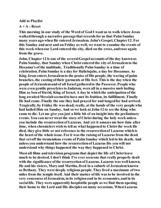 Add to Playlist
A + A - Reset
This morning in our study of the Word of God I want us to walk where Jesus
walkedthrough a narrative passagethat records for us that Palm Sunday
many years ago when He entered Jerusalem. John's Gospel, Chapter12. For
this Sunday and next and on Friday as well, we want to examine the events of
this week whenour Lord entered the city, died on the cross, androse again
from the grave.
John, Chapter 12 is one of the severalGospelaccounts of the day knownas
Palm Sunday, that Sunday when Christ entered the city of Jerusalemto the
Hosanna's of the multitude. Traditionally Palm Sunday is a time of
celebration. Palm Sunday is a day for Hallelujahs, a day for Hosannas. As
King Jesus enters Jerusalemto the praise of His people, the waving of palm
branches, the casting oftheir garments at His feet. This is the day when the
people of Jerusalemand of all Israelgatheredto the Passover. People who
were even gentile proselytes to Judaism, were all in a massive mob hailing
Him as Son of David, King of Israel. A day in which the anticipation of the
long awaitedMessiahseemedto have met its fruition, its fulfillment. Finally
He had come. Finally the one they had prayed for and longedfor had arrived.
Tragically, by Friday He was dead; really, at the hands of the very people who
had hailed Him on Sunday. And so we look at John 12 to see the King who
came to die. Let me give you just a little bit of an insight into the preliminary
events. You can never treat the story of Christ during the holy week unless
you include the resurrectionof Lazarus. And yet it amazes me how time after
time, when chroniclers wish to tell us what happened to Christ the week He
died, they give little or not reference to the resurrectionof Lazarus which is
the heart of the whole issue. Forit was the raising of Lazarus from the dead
that setoff the tremendous events of Palm Sunday which led to his death. And
unless you understand how the resurrectionof Lazarus fits you will not
understand why things happened the way they happened to Christ.
Mostall films and television programs that depict the life of Christ leave
much to be desired. I don't think I've ever seenone that really properly dealt
with the significance ofthe resurrection of Lazarus. Lazarus was well known.
He and his sisters, Maryand Martha, lived in a suburb of Jerusalemknown
as Bethany. They were deeply religious people. They lived a maximum of two
miles from the temple itself. And their matter of life was to be involved in the
very concourse ofJerusalem, in its religionand in its economics,and in its
sociallife. They were apparently hospitable people as we find them opening
their home to the Lord and His disciples on many occasions. WhenLazarus
 