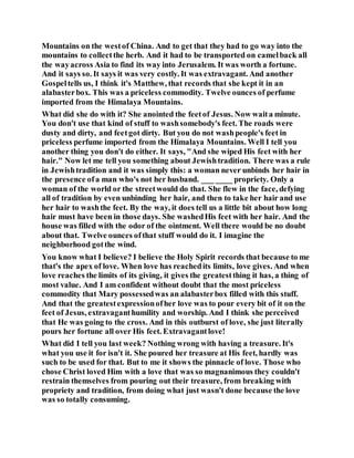 Mountains on the westof China. And to get that they had to go way into the
mountains to collectthe herb. And it had to be transported on camelback all
the wayacross Asia to find its way into Jerusalem. It was worth a fortune.
And it says so. It says it was very costly. It was extravagant. And another
Gospeltells us, I think it's Matthew, that records that she kept it in an
alabasterbox. This was a priceless commodity. Twelve ounces of perfume
imported from the Himalaya Mountains.
What did she do with it? She anointed the feetof Jesus. Now waita minute.
You don't use that kind of stuff to washsomebody's feet. The roads were
dusty and dirty, and feetgot dirty. But you do not washpeople's feet in
priceless perfume imported from the Himalaya Mountains. Well I tell you
another thing you don't do either. It says, "And she wiped His feet with her
hair." Now let me tell you something about Jewishtradition. There was a rule
in Jewishtradition and it was simply this: a woman never unbinds her hair in
the presence ofa man who's not her husband. ___ ____ propriety. Only a
woman of the world or the streetwould do that. She flew in the face, defying
all of tradition by even unbinding her hair, and then to take her hair and use
her hair to washthe feet. By the way, it does tell us a little bit about how long
hair must have been in those days. She washedHis feet with her hair. And the
house was filled with the odor of the ointment. Well there would be no doubt
about that. Twelve ounces ofthat stuff would do it. I imagine the
neighborhood gotthe wind.
You know what I believe? I believe the Holy Spirit records that because to me
that's the apex of love. When love has reachedits limits, love gives. And when
love reaches the limits of its giving, it gives the greatestthing it has, a thing of
most value. And I am confident without doubt that the most priceless
commodity that Mary possessedwas an alabasterbox filled with this stuff.
And that the greatestexpressionofher love was to pour every bit of it on the
feet of Jesus, extravaganthumility and worship. And I think she perceived
that He was going to the cross. And in this outburst of love, she just literally
pours her fortune all over His feet. Extravagantlove!
What did I tell you last week? Nothing wrong with having a treasure. It's
what you use it for isn't it. She poured her treasure at His feet, hardly was
such to be used for that. But to me it shows the pinnacle of love. Those who
chose Christ loved Him with a love that was so magnanimous they couldn't
restrain themselves from pouring out their treasure, from breaking with
propriety and tradition, from doing what just wasn't done because the love
was so totally consuming.
 