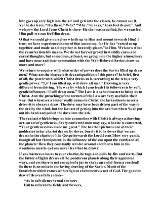kite goes up very high into the air and gets into the clouds, he cannot see it.
Yet he declares, “Itis there.” Why? “Why,” he says, “Ican feel its pull.” And
we know the Lord Jesus Christ is there–He that was crucified, for we can feel
Him pull–we can feelHim draw.
O that we could give ourselves whollyup to Him and mount towards Him! I
trust we have experiencedsome of that mounting, for He has “raisedus up
together, and made us sit togetherin heavenly places” in Him. We know what
the resurrection-life means. We do not forevergrovel in worldly cares and
carnalthoughts, but sometimes, at least, we getup into the higher atmosphere
and have near and dear communion with the Well-Beloved. Savior, draw us
more and more!
We return to enquire with what order of powerdoes the Saviorlifted up draw
men? What are the characteristicsandqualities of this power? In brief, first
of all, the powerwith which Christ draws us is, according to the text, a very
gentle power. “I, if I am lifted up, will draw all men.” Drawing is very
different from driving. The way by which Jesus leads His followers is by soft,
gentle influences. “I will draw men.” The Law is a schoolmasterto bring us to
Christ. And the preaching of the terrors of the Law are very useful in their
way. But whenever a sinner really comes to Christ, the lastaction is never a
drive–it is always a draw. The dove may have been driven part of the wayto
the ark by the wind, but the last actof getting into the ark was when Noah put
out his hand and pulled the dove into the ark.
The real actwhich brings us into connectionwith Christ is always a drawing
act–anactof gentleness. Everyconvertedman may say, when he is converted,
“Your gentlenesshas made me great.” The heathenpictures one of their
goddessesin her chariot drawn by doves. Surely it is by doves that we are
drawn in the chariot of the Gospeltowards the Lord Jesus!How very gentle,
though all but Omnipotent, is the influence of the sun upon the earth and all
the planets! How they constantly revolve around and follow him in his
wondrous march–yetyou never feel that he draws!
If you harness a horse to your chariot, he tugs and pulls by fits and starts. But
the father of lights draws all the ponderous planets along their appointed
ways, and yet there is not enough of a jar to shake anaphid from a rosebud!
So there is no noise in the loving drawing of the Savior. Much of the
fanaticism which comes with religious excitements is not of God. The genuine
dew of Heaven falls calmly–
“As in soft silence vernal showers
Fall to refresh the fields and flowers,
 