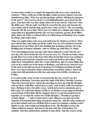 As marvelous as that is, so much the opposite is the next verse, stark in its
contrast. "Then, 'saith one of His disciples, Judas Iscariot, Simon's son who
should betray Him,' Why was not this perfume sold for 300 dinerii and given
to the poor?" Now you say ah, he's a realphilanthropist, got a heart for the
poor. And that's the way they depict him a lot in the movies. That isn't what
the Bible says. This he said, "not that he cared for the poor, but because he
was a thief, and he had the bag, and he bore what was in it." He was stealing
from the till. He was a thief. Don't you ever think for a minute that Judas was
some kind of a misguided patriot. He was an avaricious, greedy, devil-filled
thief, that's all. What a contrast! Here in a little home in Bethany, love reaches
its climax and so does hate.
That very night Judas stole awayand sold Jesus for 30 pieces of silver. Mary
gave all she had, and Judas gotall he could. You see, love and hate reach its
pinnacle in Jesus Christ. He is the dividing line in human destiny. He is the
dividing line in human attitudes. And we all line up with Mary or Judas.
Now what happened the next day after these climactic events? On the very
next day, He entered into the city. It says in verse 12, "On the next day, many
people that were come to the feastwhen they heard that Jesus was coming to
Jerusalem, took branches of palm trees and went forth to meet Him." Stop
right there. Immediately after the events of Bethany, this love hate thing that
you see in a small way in the house at Bethany, you will see in a massive way
in the mob scene that occurs in Jerusalem. Everything is peaking out right
here. Love has reachedits climax. Hatred has reachedits climax. And it all
comes into full mentation on this day and surges towardHis executionon
Friday.
Let's look at the scene. Letme reconstructthe day for you if I can. It's
morning in Bethany. Jesus has spent the night with Mary, Martha, Lazarus.
They have been his hosts. And in the morning, he rises up with His disciples
who are there with Him. And he leaves early. And as they walk, Jerusalemis
here. Bethany is here two miles away. And in betweenis a mountain, just a
hill really. It's called the Mount of Olives. No doubt as Jesus approachedthat
easternslope of that little hill he stopped. And as we put the gospelrecord
together, we see that He said to two of His disciples, "Wouldyou go into a
certain village . . ." And we don't know what village it was, but one of the
suburbs of Jerusalemthat hung around the main city. And He said, would you
go to that suburb and you will find tied to a post two animals, a donkey and a
donkey's colt. And would you bring them to me. His disciples went to the
village which he named. And just as He had said, they found those two
animals. And they untied those animals to take them. And the owners of the
 