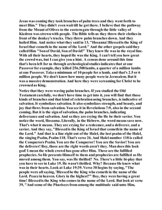 Jesus was coming they took branches of palm trees and they went forth to
meet Him." They didn't even waittill he got there. I believe that the pathway
from the Mount of Olives to the easterngate through the little valley of
Kiedron was strewnwith people. The Bible tells us they threw their clothes in
front of the donkey's tracks. They threw palm branches down. And they
hailed Him. And notice what they said in 13, "Hosanna!Blessedis the King of
Israelthat cometh in the name of the Lord." And the other gospels saidthey
calledHim "Sonof David, Son of David!" They knew He was in the royal line.
With all their hearts, they hoped He was the King. I can't tell you how great
the crowdwas, but I can give you a hint. A census done around this time
that's been left for us through archeologicalstudies indicates that at one
Passoverfor example, they killed 256,500lambs, a quarter of a million lambs
at one Passover. Takea minimum of 10 people for a lamb, and that's 2.5 or 6
million people. We don't know how many people were in Jerusalem. But it
was a massive demonstration. And here they were screaming for Christ to be
crownedas King.
Notice that they were waving palm branches. If you studied the Old
Testamentcarefully, we don't have time to get into it, you will find that those
kinds of branches and that kind of celebrationusing branches, is indicative of
salvation. It symbolizes salvation. It also symbolizes strength, and beauty, and
joy that flows from salvation. You see it in Revelations 7:9, also in the second
coming. But it is the sign of salvation, the palm branches, indicating
deliverance and salvation. And so they are crying the He be their savior. You
notice the word, Hosanna. Literally, in the Hebrew, the word means save now.
That's what it means. They are crying for a redeemer, and a deliverer, and a
savior. And they say, "Blessedis the King of Israel that comethin the name of
the Lord." And that is a line right out of the Halel, the last psalm of the Halel,
the singing Psalm, Psalm 118. That's verse 26. And Halel number 118 is called
the Conquerors Psalm. You are the Conqueror! You are the Savior! You are
the deliverer! Boy, those are the right words aren't they. Man does this look
god! I mean the whole crowd has gone after Him. These are the fulfilled
prophecies. So He presents Himself to them and prophecies are fulfilled as He
moved among them. You say, was He thrilled? No. There's a little bi-play that
you have to see in Luke 19. He wasn't thrilled. Why? BecauseHe knew what
was in their hearts. Look at Luke 19:39. Verse 38 begins by saying, "The
people were all saying, 'Blessedbe the King who cometh in the name of the
Lord. Peacein heaven. Glory in the highest!'" Boy, they were having a great
time! Blessedis the King who comes in the name of the Lord. But look at verse
39, "And some of the Pharisees from among the multitude said unto Him,
 