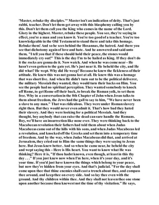 'Master, rebuke thy disciples.'" Masterisn't an indication of deity. That's just
rabbi, teacher. Don't let them get awaywith this blasphemy calling you by
this. Don't let them call you the King who comes in the name of the Lord.
Glory in the highest. Master, rebuke these people. You see, they're saying in
effect, you're a man and you know it. You're too goodof a teacher. You're too
knowledgeable in the Old Testamentto stand there and take this homage.
Rebuke them! And so he sees behind the Hosannas, the hatred. And there you
see that dichotomy againof love and hate. And he answeredand said unto
them, "I tell you that if these should hold their peace, the stones would
immediately cry out!" This is the day I'm to be hailed as King. If they don't do
it the rocks are gonna do it. Now watch. And when he was come near - He
hasn't even gotten to the gate yet. He's just near it. He beheld the city, and He
did what? He wept. Why did He weep? Becausehe knew the fickleness oftheir
attitude. He knew this was not gonna last at all. He knew this was a homage
that was short live. And when He didn't turn out to be the political deliverer,
the military Messiahtheywanted, they would turn their backs on Him. You
see the people had no spiritual perception. They wanted somebody to knock
off Rome, to getRome off their back, to break the Roman yolk, to set them
free. Why in a conversationin the 8th Chapter of John when Jesus talks to
them about freedom, the Jews had the gall to say to him, "We have never been
a slave to any man." That was ridiculous. They were under Romanslavery
right then. But they would never even admit it. That's how bad they hated
their slavery. And they were looking for a political Messiah. And they
thought, boy anybody that can raise the dead cansure handle the Romans.
Boy, we'll have an insurrection like none ever. They were thinking back to the
Macabeeanrevolution their fathers had told them about when Judas
Macabeeascame out of the hills with his sons, and when Judas Macabeeas led
a revolution, and knockedoff the Greeks and setthem into a temporary time
of freedom. And by the way, when Judas Macabeeasdid that, and arrived at
Jerusalem, they cried out to Him the same things they were saying to Jesus
here. But Jesus knew better. And so when he came near, he beheld the city
and wept saying this - Here is His heart. You want to know what He was
thinking? Here it is, "If thou hadst known, even though, at leastin this thy
day . . ." If you just knew now when I'm here, when it's your day, and it's
your time. If you'd just have known the things which belong to your peace,
but now they're hidden from your eyes. And that's judicial. "Forthe day shall
come upon thee that thine enemies shall casta trench about thee, and compass
thee around, and keepthee on every side. And so lay thee even with the
ground. And thy children within thee. And they shall not leaventhee one stone
upon another because thou knewestnot the time of thy visitation." He says,
 