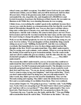 when I came, you didn't acceptme. You didn't know God was in your midst.
And because ofthat, you are blind, and you will be destroyed. And less than
40 years later, Titus in his passioncame, built a trench around the city,
surrounded the city, siegedthe city, and slaughtered1,100,000Jewsand
leveled Jerusalem. Jesusknew the fickleness oftheir hearts. He was under no
illusions at all. While they were shouting Hosanna, he was weeping.
I think Jesus, evenrealizing He couldn't speak to the multitude because there
was no way, rode the donkey as a demonstration of the fact that He wasn't the
kind of Messiahthey thought He was. You see, they knew well that when a
king rode a white horse it meant a war, and when a King rode a donkey, it
meant peace. And He rode a donkey. He came to make peace, not war. Peace
betweenmen and God. He was interestedin the inner man, not the outer man.
He wasn't trying to change the politics, He was trying to change men's hearts.
Well, we see the faithful perplexity in verse 16. Jesus found the young ass, sat
on it. For it is written, "Fearnot daughter of Zion, behold thy King cometh
sitting on an ass's colt," fulfilling Zechariah 9:9. And this was exciting to
everybody. But immediately in verse 16, these things understood not His
disciples at the first. Well I can understand that. They didn't understand it.
They're saying, now wait a minute, wait a minute. When we were up there by
the Jordan, Jesus saidI'm to go to Jerusalemand die. Now He comes to die.
And now all of a sudden He gets on a donkey. And He rides into the city. And
Zechariah's prophecy is fulfilled that the King comes ___ ___. Theydidn't
understand it.
The reasons they didn't understand it, you see, is because they could never
understand the interval betweenthe first and the secondcoming because it
was a mystery. No Old Testamentsaintunderstood it. The disciples were in a
basically, perpetual state of confusion. Forexample, Jesus wantedto wash
their feet, and Petersays, "No, no, no, do not washmy feet. You're the king.
You've come to reign, setup your kingdom." And Jesus saidto him, "Peter,
you don't understand what I'm doing now, but you will understand it." In
other words, they didn't perceive the need for humiliation. They saw the
Messiahcoming and reigning. They didn't make the distinction betweena
first and a secondcoming. It was hidden from them. They were confused.
Jesus saidin Chapter 14, "I'm going to go away." And they said, "well, Phillip
says, 'Lord, where are you going to go? We don't know where you're going to
go? And how will we ever getthere?'" They didn't understand it. They were
heart sick. Their hearts were troubled. He was gonna leave them. He says,
"You know the way, 'I am the way, the truth, and the life.'" I'm sure Phillip
still scratchedhis head. He said to him, "Well show us the father." He says,
 