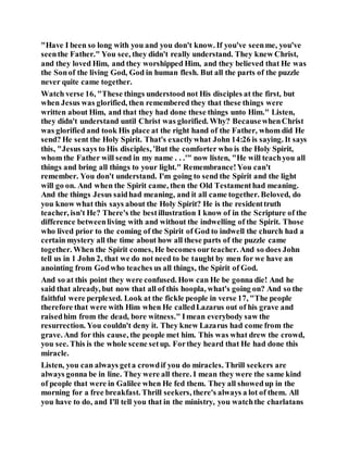 "Have I been so long with you and you don't know. If you've seenme, you've
seenthe Father." You see, they didn't really understand. They knew Christ,
and they loved Him, and they worshipped Him, and they believed that He was
the Sonof the living God, God in human flesh. But all the parts of the puzzle
never quite came together.
Watch verse 16, "These things understood not His disciples at the first, but
when Jesus was glorified, then remembered they that these things were
written about Him, and that they had done these things unto Him." Listen,
they didn't understand until Christ was glorified. Why? BecausewhenChrist
was glorified and took His place at the right hand of the Father, whom did He
send? He sent the Holy Spirit. That's exactlywhat John 14:26 is saying. It says
this, "Jesus says to His disciples, 'But the comforter who is the Holy Spirit,
whom the Father will send in my name . . .'" now listen, "He will teachyou all
things and bring all things to your light." Remembrance!You can't
remember. You don't understand. I'm going to send the Spirit and the light
will go on. And when the Spirit came, then the Old Testamenthad meaning.
And the things Jesus saidhad meaning, and it all came together. Beloved, do
you know what this says about the Holy Spirit? He is the residenttruth
teacher, isn't He? There's the bestillustration I know of in the Scripture of the
difference betweenliving with and without the indwelling of the Spirit. Those
who lived prior to the coming of the Spirit of God to indwell the church had a
certain mystery all the time about how all these parts of the puzzle came
together. When the Spirit comes, He becomes ourteacher. And so does John
tell us in 1 John 2, that we do not need to be taught by men for we have an
anointing from Godwho teaches us all things, the Spirit of God.
And so at this point they were confused. How can He be gonna die! And he
said that already, but now that all of this hoopla, what's going on? And so the
faithful were perplexed. Look at the fickle people in verse 17, "The people
therefore that were with Him when He calledLazarus out of his grave and
raisedhim from the dead, bore witness." Imean everybody saw the
resurrection. You couldn't deny it. They knew Lazarus had come from the
grave. And for this cause, the people met him. This was what drew the crowd,
you see. This is the whole scene setup. Forthey heard that He had done this
miracle.
Listen, you can always geta crowdif you do miracles. Thrill seekers are
always gonna be in line. They were all there. I mean they were the same kind
of people that were in Galilee when He fed them. They all showedup in the
morning for a free breakfast. Thrill seekers, there's always a lot of them. All
you have to do, and I'll tell you that in the ministry, you watchthe charlatans
 