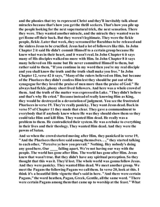 and the phonies that try to representChrist and they'll inevitably talk about
miracles because that's how you getthe thrill seekers. That's how you pile up
the people looking for the next supernatural trick, the next sensation. There
they were. They wanted anothermiracle, and the miracle they wanted was to
get Rome off their back. But they weren't legitimate. They were the fickle
people, fickle. Later that week, they screamedfor Barabbas to be releasedand
the sinless Jesus to be crucified. Jesus had a lot of followers like this. In John
Chapter 2 it said He didn't commit Himself to a certain group because He
knew what was in their heart, and it wasn't real. In John Chapter 6 it says
many of His disciples walkedno more with Him. In John Chapter 8 it says
many believed on His name but He never committed Himself to them, but
rather said to them, "If you continue in my word then you're my real disciple
and you shall know the truth and the truth shall make you free." In John
Chapter 12, verse 42 it says, "Manyof the rulers believed on Him, but because
of the Pharisees theydidn't confess Him lest they should be put out of the
synagogue forthey loved the praise of men more than the praise of God." He
always had fickle, phony short lived followers. And here was a whole crowdof
them. And the truth of the matter was expressedin Luke. "They didn't believe
and that's why He cried." Becauseinsteadof really knowing Him as King,
they would be destroyedin a devastationof judgment. You see the frustrated
Pharisees in verse 19. They're really panicky. They want Jesus dead. Back in
verse 57 of Chapter 11 they made that clear. They gave a commandment to
everybody that if anybody knew where He was they should show them so they
could take Him and kill Him. They wanted Him dead. He really was a
problem to them. He contradictedtheir system. He was a rebuke to everything
in their lives and their theology. They wanted Him dead. And they were the
pawns of Satan.
And so when the crowdstarted moving after Him, they panicked in verse 19,
"And the Pharisees therefore saidamong themselves. . .," they started talking
to eachother, "Perceive ye how you prevail." Nothing. Hey nobody's doing
any goodhere. Our ____ falling apart. We're not having our way with the
people. The world has gone after Him. The world has gone after Him. Jesus
knew that wasn't true. But they didn't have any spiritual perception. So they
thought that this was it. They'd lost. The whole world was gonna follow Jesus.
And they were panicky. They wantedHim dead. We meet another group. We
meet the Pagans the following Pagans we callthem. In verse 20, look at this. I
think it's a beautiful little vignette that's said in here. "And there were certain
Pagans,"the word heathen, Pagan, Greek, Gentile, allthe same word. "There
were certain Pagans among them that came up to worship at the feast." What
 