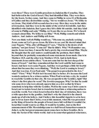 were these? These were Gentile proselytes to Judaism like Cornelius. They
had believed in the God of Israel. They had identified Him. They were there
for the feasts. So they came. And they came to Phillip in verse 21 of Bethsaida
of Galilee and they desiredhim saying, "Sir we would see Jesus."We'dlike to
see Jesus. Theykind of felt secondclass in a way. Here they were in the midst
of Jerusalem. And they were in the midst of the swirl of Jewishlife. And they
identified with Judaism. But I guess they felt a little bit outside. And they kind
of came to Phillip and said, "Phillip, we'd sure like to see Jesus. We've heard
so much about Him. We'd like to see Him." Well, Phillip cometh and telleth
Andrew. And Andrew and Phillip tell Jesus.
Now you think well oh Phillip would say, "Ohcome on, anybody seeking
Jesus, come on! Let's go see Jesus. He'd love to see you! He doesn'tmind that
your Pagans."Why, after all Haggai2:7 says, "Thathe is the desire of all
nations," not just Israel. "Come on!" But he didn't. Why? Well number one,
maybe Jesus was busy. I mean He had a pretty big crowdaround Him. Maybe
He thought that He and Andrew could handle the problem. But I think
beyond that, he probably remembered some statements Jesus made. One is in
Matthew 10:5, and the other is in Matthew 15:24. And in both those
statements Jesus saidin effect, "I am not come but for the lost sheepof the
house of Israel." And they remembered that the Lord saidHe had come to
Israel. And here were some Pagans. And they were perhaps a little bit fearful
about that because they were thinking, "Well, the Lord is coming to Israel."
And that was true. Even Paul said, "The gospelwas preachedto the Jew,"
what? "First." Why? Well it isn't because they're better. It's because the Lord
wanted a nation to be a witness nation. When Paul went into a city, he wanted
to reachthe Gentiles in that city. He was an apostle to the Gentiles, right? But
where's the first place he went? The Jewishsynagogue.Why? So that he could
win some Jews who were already open to him as a Jew so that he'd have
somebody to help him with the Gentiles. Well in the same wayChrist came to
Israel, not to isolate Israel, but to transform Israelinto a witnessing nation to
reachthe world. Now when Israelrefused in their day of visitation, there was
a wide open door to the gentiles. And that's why the church is the church
made up of all who believe. And I believe this beautiful vignette is setin here
just to let us know that Christ, even at this moment, when He was presented
as the King of Israelto the people of Israel, knew full well that it wouldn't be
Israelthat would want to see Him. It would be Gentiles. Just as the first
announcement of His Messiahshipcame to a half breed Samaritanwoman in
John 4, so the lastgreatannouncement comes here to these Gentiles. He is
truly the Saviorof the whole world. And so in somewhatquizzical reluctance,
 