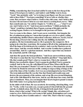 Phillip, remembering that Jesus had saidhe'd come to the lost sheepof the
house of Israelgoes to Andrew, and Andrew and Phillip went to Jesus.
"Lord," they probably said, "we're trying to just figure out. Do you want to
talk to these folks?" You know something? It never tells us whether they
came. But you know what I believe. I believe they did come. And I believe that
because I do not know Christ to ever turn down a seeking heart, never. "Him
that cometh unto me," he said in Chapter 6, "I will in no ____,"what? Cast
out. And I believe in 23, "And Jesus answeredthem." I think probably the
"them" would have included those Pagans,a group of disciples and the
seeking Pagans. Ibelieve we're brought to the presence ofChrist.
Now we come to the climax. And I want you to watchthis. Just imagine the
fire of enthusiasm going on. I mean these people are at a fever pitch, yelling
and hollering, thrilled about a miraculous redeemer, deliverer, Savior, Son of
David, King of Israel who's riding into the city fulfilling Zechariah's
prophecy. He has tremendous power. He is gonna be the conqueror. He is
going to do what they want done. He is going to fill all of the anticipation and
all of the hope of Jewishhearts for centuries. And even the Pharisees are in
utter chaos. And the crowdis thrilled. And eventhe Gentiles have gathered
around Him. And it's a glorious moment. And they expect that any moment
the actualfall, and He will reign.
And then He speaks the fatal prediction. "And Jesus answeredthem saying,
'The hour is come that the Son of Man should be glorified.'" Stop right there.
Oh, that sounds good!That's what we wanna here. This is the moment!
History has reachedits climax! You're gonna be glorified! You're gonna be
exalted! And by the way, He calls Himself Sonof Man. Where did He get
that? Do you remember? Daniel 7:13 and 14, that is a Messianictitle attached
to Christ by Daniel in reference to His coming to reign as King of kings at the
end of the times of the Gentiles. So it was an eschatologicalterm, Son of Man.
The term indicated that He was the One that Danielsaid would come and
destroy the governments of the nations, and setup His own eternal Kingdom.
And so He calls Himself by that term. And he says His hour has come, and His
glory is imminent. Man, you can imagine their hearts begin to pound so much
their little tunics were going back and forth.
In the midst of all of that, He says an utterly devastating, shocking thing, verse
24, "Verily, verily I sayunto you, excepta grain of wheatfall into the ground
and die, it abideth alone. But if it die, it bringeth forth much fruit." Now
listen, what is that saying? What is He saying? Simply this, salvationcan't
come to a Jew. Deliverance can'tcome to this nation. Redemption can't come
to these Pagans, these Gentiles unless I - what? Die. That's what he's saying.
 
