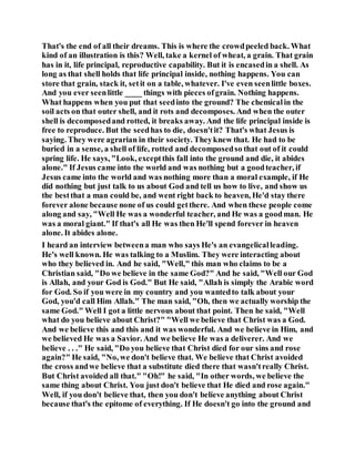 That's the end of all their dreams. This is where the crowdpeeled back. What
kind of an illustration is this? Well, take a kernel of wheat, a grain. That grain
has in it, life principal, reproductive capability. But it is encasedin a shell. As
long as that shell holds that life principal inside, nothing happens. You can
store that grain, stack it, setit on a table, whatever. I've even seenlittle boxes.
And you ever seenlittle ____ things with pieces ofgrain. Nothing happens.
What happens when you put that seedinto the ground? The chemicalin the
soil acts on that outer shell, and it rots and decomposes. And when the outer
shell is decomposedand rotted, it breaks away. And the life principal inside is
free to reproduce. But the seedhas to die, doesn'tit? That's what Jesus is
saying. They were agrarian in their society. Theyknew that. He had to be
buried in a sense, a shell of life, rotted and decomposedso that out of it could
spring life. He says, "Look, exceptthis fall into the ground and die, it abides
alone." If Jesus came into the world and was nothing but a goodteacher, if
Jesus came into the world and was nothing more than a moral example, if He
did nothing but just talk to us about God and tell us how to live, and show us
the bestthat a man could be, and went right back to heaven, He'd stay there
forever alone because none of us could getthere. And when these people come
along and say, "Well He was a wonderful teacher, and He was a goodman. He
was a moral giant." If that's all He was then He'll spend forever in heaven
alone. It abides alone.
I heard an interview betweena man who says He's an evangelicalleading.
He's well known. He was talking to a Muslim. They were interacting about
who they believed in. And he said, "Well," this man who claims to be a
Christian said, "Do we believe in the same God?" And he said, "Well our God
is Allah, and your God is God." But He said, "Allah is simply the Arabic word
for God. So if you were in my country and you wantedto talk about your
God, you'd call Him Allah." The man said, "Oh, then we actually worship the
same God." Well I got a little nervous about that point. Then he said, "Well
what do you believe about Christ?" "Well we believe that Christ was a God.
And we believe this and this and it was wonderful. And we believe in Him, and
we believed He was a Savior. And we believe He was a deliverer. And we
believe . . ." He said, "Do you believe that Christ died for our sins and rose
again?" He said, "No, we don't believe that. We believe that Christ avoided
the cross andwe believe that a substitute died there that wasn'treally Christ.
But Christ avoided all that." "Oh!" he said, "In other words, we believe the
same thing about Christ. You just don't believe that He died and rose again."
Well, if you don't believe that, then you don't believe anything about Christ
because that's the epitome of everything. If He doesn't go into the ground and
 