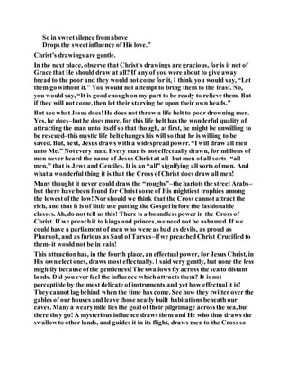 So in sweetsilence fromabove
Drops the sweetinfluence of His love.”
Christ’s drawings are gentle.
In the next place, observe that Christ’s drawings are gracious, for is it not of
Grace that He should draw at all? If any of you were about to give away
bread to the poor and they would not come for it, I think you would say, “Let
them go without it.” You would not attempt to bring them to the feast. No,
you would say, “It is goodenough on my part to be ready to relieve them. But
if they will not come, then let their starving be upon their own heads.”
But see whatJesus does!He does not throw a life belt to poor drowning men.
Yes, he does–buthe does more, for this life belt has the wonderful quality of
attracting the man unto itself so that though, at first, he might be unwilling to
be rescued–this mystic life belt changes his will so that he is willing to be
saved. But, next, Jesus draws with a widespreadpower. “I will draw all men
unto Me.” Notevery man. Every man is not effectually drawn, for millions of
men never heard the name of Jesus Christat all–but men of all sorts–“all
men,” that is Jews and Gentiles. It is an “all” signifying all sorts of men. And
what a wonderful thing it is that the Cross ofChrist does draw all men!
Many thought it never could draw the “roughs”–the harlots the street Arabs–
but there have been found for Christ some of His mightiest trophies among
the lowestofthe low! Norshould we think that the Cross cannotattract the
rich, and that it is of little use putting the Gospelbefore the fashionable
classes. Ah, do not tell us this! There is a boundless power in the Cross of
Christ. If we preachit to kings and princes, we need not be ashamed. If we
could have a parliament of men who were as bad as devils, as proud as
Pharaoh, and as furious as Saul of Tarsus–ifwe preachedChrist Crucified to
them–it would not be in vain!
This attractionhas, in the fourth place, an effectualpower, for Jesus Christ, in
His own electones, draws most effectually. I said very gently, but none the less
mightily because ofthe gentleness!The swallows fly across the sea to distant
lands. Did you ever feel the influence which attracts them? It is not
perceptible by the most delicate of instruments and yet how effectualit is!
They cannot lag behind when the time has come. See how they twitter over the
gables of our houses and leave those neatly built habitations beneath our
eaves. Manya weary mile lies the goalof their pilgrimage acrossthe sea, but
there they go! A mysterious influence draws them and He who thus draws the
swallow to other lands, and guides it in its flight, draws men to the Cross so
 