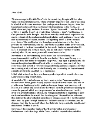 John 12:32.
‘Never man spake like this Man,’ said the wondering Temple officials who
were sent to apprehend Jesus. There are many aspects ofour Lord’s teaching
in which it strikes one as unique; but perhaps none is more singular than the
boundless boldness of His assertionsofHis importance to the world. Just
think of such sayings as these:‘I am the Light of the world’; ‘I am the Bread
of Life’; ‘I am the Door’;‘A greaterthan Solomon is here’; ‘In this place is
One greaterthan the Temple.’ We do not usually attach much importance to
men’s estimate of themselves;and gigantic claims such as these are generally
met by incredulity or scorn. But the strange thing about Christ’s loftiest
assertions ofHis world-wide worth and personal sinlessness is that they
provoke no contradiction, and that the world takes Him at His own valuation.
So profound is the impression that He has made, that men assentwhen He
says, ‘I am meek and lowly in heart,’ and do not answeras they would to
anybody else, ‘If you were, you would never have said so.’
Now there is no more startling utterance of this extraordinary self-
consciousnessofJesus Christ than the words that I have used for my text.
They go deep down into the secretof His power. They open a glimpse into His
inmost thoughts about Himself which He very seldom shows us. And they
come to eachof us with a very touching and strong personalappeal as to what
we are doing with, and how we individually are responding to, that universal
appeal on which He says that He is exercising.
I. So I wish to dwell on these words now, and ask you first to notice here our
Lord’s forecasting ofthe Cross.
A handful of Greeks had come up to Jerusalemto the Passover, and they
desired to see Jesus, perhaps only because they had heard about Him, and to
gratify some fleeting curiosity; perhaps for some deeperand more sacred
reason. But in that tiny incident our Lord sees the first greenblade coming up
above the ground which was the prophet of an abundant harvest; the first
drop of a greatabundance of rain. He recognisesthat He is beginning to pass
out from Israelinto the world. But the thought of His world-wide influence
thus indicated and prophesied immediately brings along with it the thought of
what must be gone through before that influence can be established. And he
discerns that, like the corn of wheatthat falls into the ground, the condition of
fruitfulness for Him is death.
Now we are to remember that our Lord here is within a few hours of
Gethsemane, and a few days of the Cross, and that events had so unfolded
 