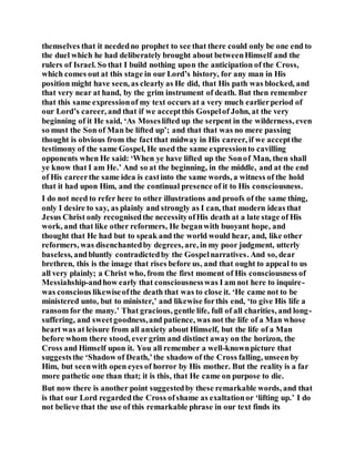 themselves that it neededno prophet to see that there could only be one end to
the duel which he had deliberately brought about betweenHimself and the
rulers of Israel. So that I build nothing upon the anticipation of the Cross,
which comes out at this stage in our Lord’s history, for any man in His
position might have seen, as clearly as He did, that His path was blocked, and
that very near at hand, by the grim instrument of death. But then remember
that this same expressionof my text occurs at a very much earlierperiod of
our Lord’s career, and that if we acceptthis Gospelof John, at the very
beginning of it He said, ‘As Moseslifted up the serpent in the wilderness, even
so must the Son of Man be lifted up’; and that that was no mere passing
thought is obvious from the factthat midway in His career, if we acceptthe
testimony of the same Gospel, He used the same expressionto cavilling
opponents when He said: ‘When ye have lifted up the Sonof Man, then shall
ye know that I am He.’ And so at the beginning, in the middle, and at the end
of His careerthe same idea is castinto the same words, a witness of the hold
that it had upon Him, and the continual presence of it to His consciousness.
I do not need to refer here to other illustrations and proofs of the same thing,
only I desire to say, as plainly and strongly as I can, that modern ideas that
Jesus Christ only recognisedthe necessityofHis death at a late stage of His
work, and that like other reformers, He beganwith buoyant hope, and
thought that He had but to speak and the world would hear, and, like other
reformers, was disenchantedby degrees, are, in my poor judgment, utterly
baseless, andbluntly contradictedby the Gospelnarratives. And so, dear
brethren, this is the image that rises before us, and that ought to appeal to us
all very plainly; a Christ who, from the first moment of His consciousness of
Messiahship-andhow early that consciousnesswas I am not here to inquire-
was conscious likewiseofthe death that was to close it. ‘He came not to be
ministered unto, but to minister,’ and likewise forthis end, ‘to give His life a
ransom for the many.’ That gracious, gentle life, full of all charities, and long-
suffering, and sweetgoodness,and patience, was not the life of a Man whose
heart was at leisure from all anxiety about Himself, but the life of a Man
before whom there stood, ever grim and distinct away on the horizon, the
Cross and Himself upon it. You all remember a well-knownpicture that
suggeststhe ‘Shadow of Death,’the shadow of the Cross falling, unseen by
Him, but seenwith open eyes of horror by His mother. But the reality is a far
more pathetic one than that; it is this, that He came on purpose to die.
But now there is another point suggestedby these remarkable words, and that
is that our Lord regardedthe Cross ofshame as exaltationor ‘lifting up.’ I do
not believe that the use of this remarkable phrase in our text finds its
 