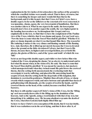explanation in the few inches of elevationabove the surface of the ground to
which the crucified victims were usually raised. That is there, of course, but
there is something far deeper and more wonderful than that in the
background, and it is this in part, that that Cross, to Christ’s eyes, bore a
double aspect. So far as the inflicters or the externals of it were concerned, it
was ignominy, shame, agony, the very lowestpoint of humiliation. But there
was another side to it. What in one aspectis the nadir, the lowestpoint
beneath men’s feet, is in another aspectthe zenith, the very highestpoint in
the bending heavenabove us. So throughout this Gospel, and very
emphatically in the text, we find that we have the complement of the Pauline
view of the Cross, whichis, that it was shame and agony. For our Lord says,
‘Now the hour is come when the Son of Man shall be glorified.’ Whether it is
glory or shame depends on what it was that bound Him there. The reasonfor
His enduring it makes it the very climax and flaming summit of His flaming
love. And, therefore, He is lifted up not merely because the Cross is elevated
above the ground on the little elevationof Calvary, but that Cross is His
throne, because there, in highest and sovereignfashion, are set forth His
glories, the glories of His love, and of the ‘grace and truth’ of which He was
‘full.’
So let us not forgetthis double aspect, and whilst we bow before Him who
‘endured the Cross, despising the shame,’let us also try to understand and to
feel what He means when, in the vision of it, He said, ‘the hour is come that
the Sonof Man shall be glorified.’ It was meant for mockery, but mockery
veiled unsuspected truth when they twined round His pale brows the crown of
thorns, thereby setting forth unconsciouslythe everlasting truth that
sovereigntyis won by suffering; and placedin His unresisting hand the
sceptre of reed, thereby setting forth the deep truth of His kingdom, that
dominion is exercisedin gentleness. Mightierthan all rods of iron, or sharp
swords which conquerors wield, and more lustrous and splendid than tiaras of
gold glistening with diamonds, are the sceptre of reed in the hands, and the
crownof thorns on the head, of the exalted, because crucified, Man of
Sorrows.
But there is still another aspectofChrist’s vision of His Cross, forthe ‘lifting
up’ on it necessarilydraws after it the lifting up to the dominion of the
heavens. And so the Apostle, using a word kindred with that of my text, but
intensifying it by addition, says, ‘He became obedient even unto the death of
the Cross, whereforeGodalso hath highly lifted Him up.’
So here we have Christ’s own conceptionof His death, that it was inevitable,
that it was exaltationeven in the actof dying, and that it drew after it, of
 